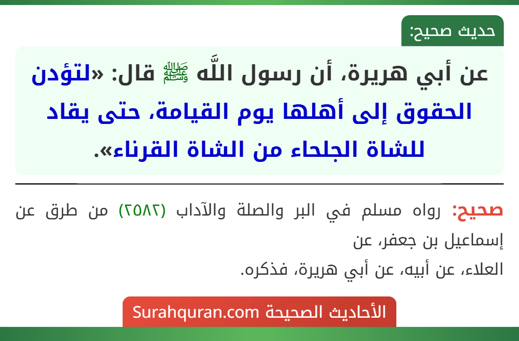 عن أبي هريرة، أن رسول اللَّه ﷺ قال: «لتؤدن الحقوق إلى أهلها يوم القيامة، حتى يقاد للشاة الجلحاء من الشاة القرناء». عن أبي هريرة، أن رسول اللَّه ﷺ قال: «لتؤدن الحقوق إلى أهلها يوم القيامة، حتى يقاد للشاة الجلحاء من الشاة القرناء».
