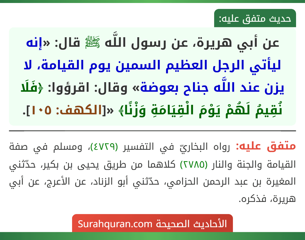 عن أبي هريرة، عن رسول اللَّه ﷺ قال: «إنه ليأتي الرجل العظيم السمين يوم القيامة، لا يزن عند اللَّه جناح بعوضة» وقال: اقرؤوا: ﴿فَلَا نُقِيمُ لَهُمْ يَوْمَ الْقِيَامَةِ وَزْنًا﴾ «[الكهف: ١٠٥].