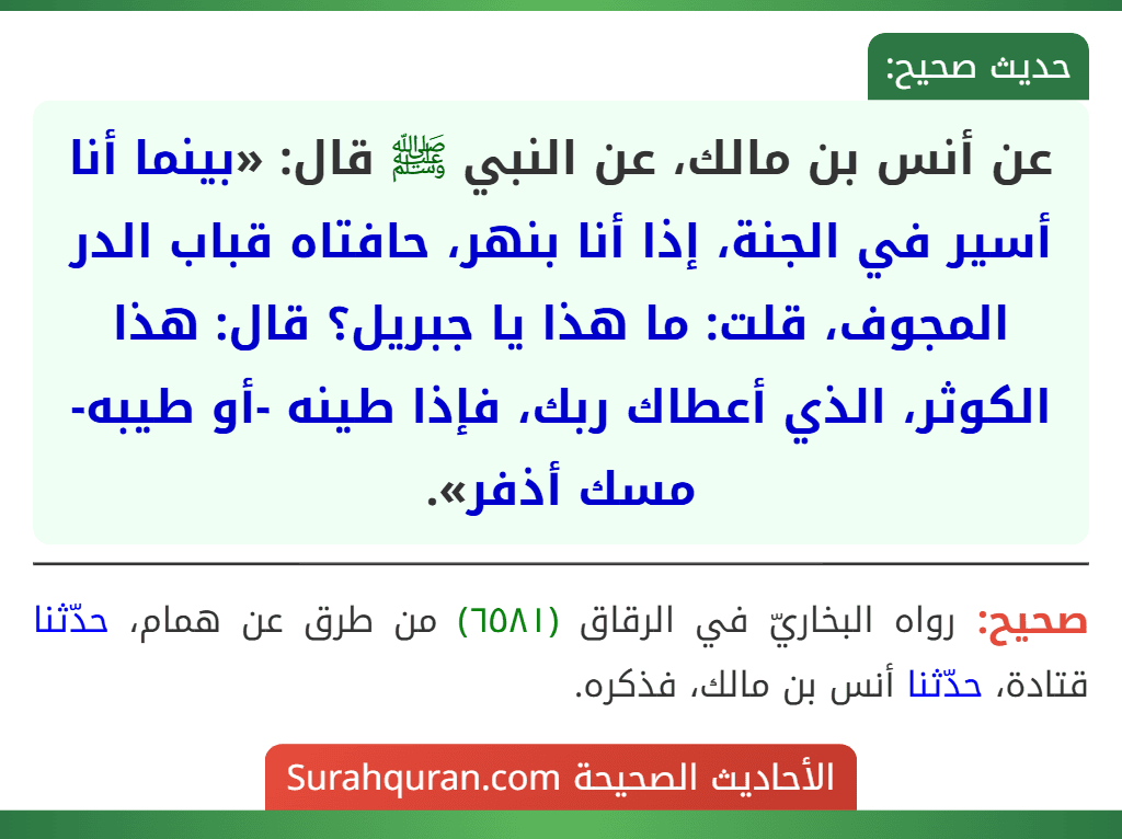 عن أنس بن مالك، عن النبي ﷺ قال: «بينما أنا أسير في الجنة، إذا أنا بنهر، حافتاه قباب الدر المجوف، قلت: ما هذا يا جبريل؟ قال: هذا الكوثر، الذي أعطاك ربك، فإذا طينه -أو طيبه- مسك أذفر».