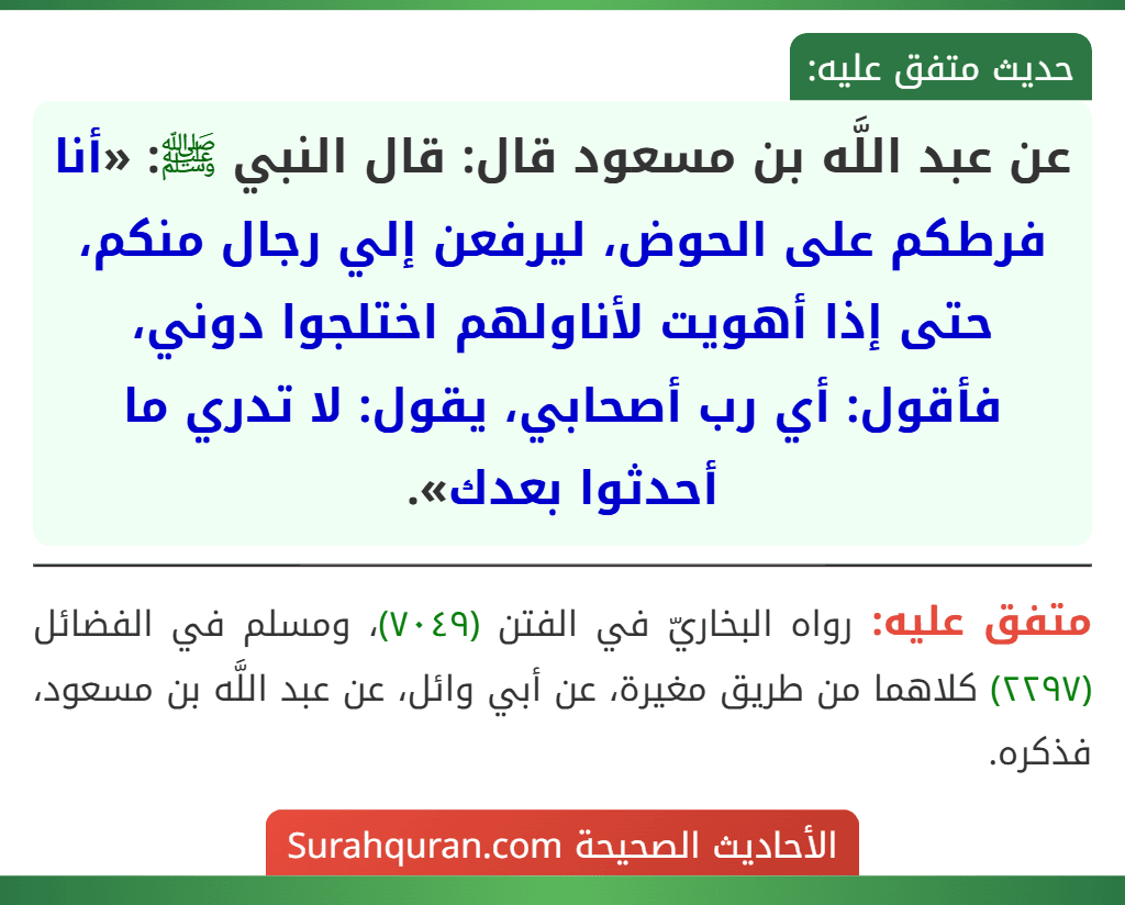 عن عبد اللَّه بن مسعود قال: قال النبي ﷺ: «أنا فرطكم على الحوض، ليرفعن إلي رجال منكم، حتى إذا أهويت لأناولهم اختلجوا دوني، فأقول: أي رب أصحابي، يقول: لا تدري ما أحدثوا بعدك». عن عبد اللَّه بن مسعود قال: قال النبي ﷺ: «أنا فرطكم على الحوض، ليرفعن إلي رجال منكم، حتى إذا أهويت لأناولهم اختلجوا دوني، فأقول: أي رب أصحابي، يقول: لا تدري ما أحدثوا بعدك».