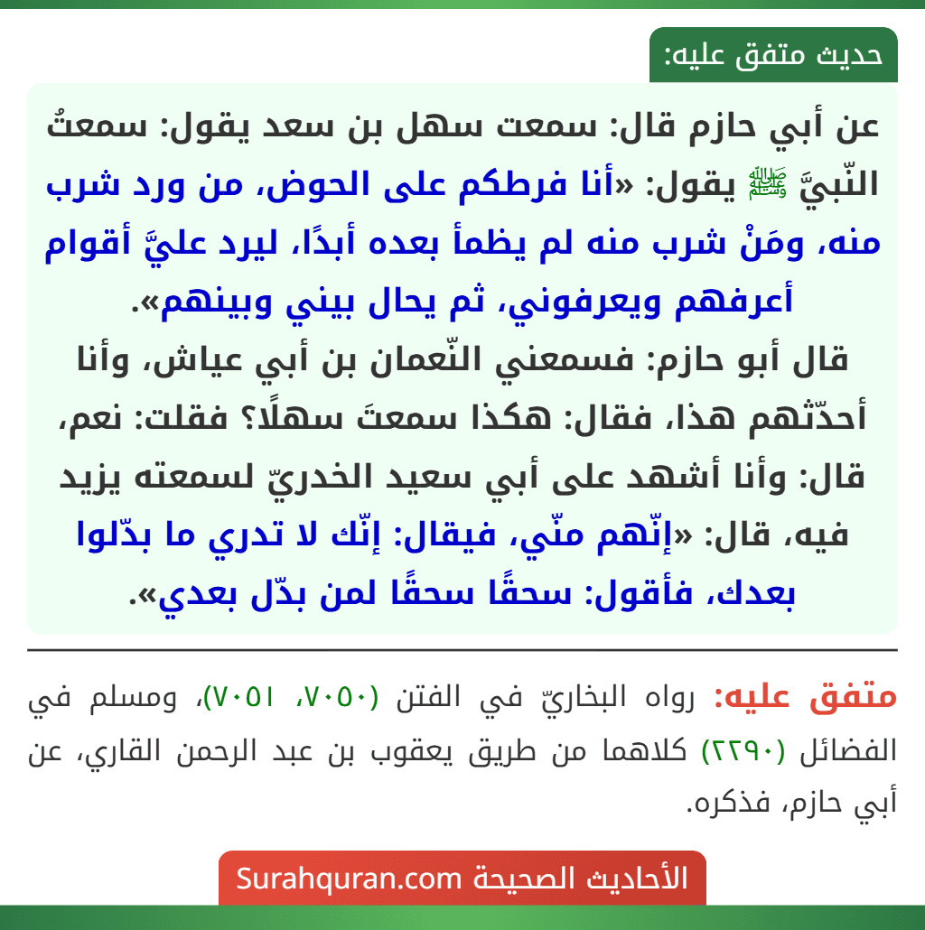 عن أبي حازم قال: سمعت سهل بن سعد يقول: سمعتُ النّبيَّ ﷺ يقول: «أنا فرطكم على الحوض، من ورد شرب منه، ومَنْ شرب منه لم يظمأ بعده أبدًا، ليرد عليَّ أقوام أعرفهم ويعرفوني، ثم يحال بيني وبينهم».
قال أبو حازم: فسمعني النّعمان بن أبي عياش، وأنا أحدّثهم هذا، فقال: هكذا سمعتَ سهلًا؟ فقلت: نعم، قال: وأنا أشهد على أبي سعيد الخدريّ لسمعته يزيد فيه، قال: «إنّهم منّي، فيقال: إنّك لا تدري ما بدّلوا بعدك، فأقول: سحقًا سحقًا لمن بدّل بعدي». عن أبي حازم قال: سمعت سهل بن سعد يقول: سمعتُ النّبيَّ ﷺ يقول: «أنا فرطكم على الحوض، من ورد شرب منه، ومَنْ شرب منه لم يظمأ بعده أبدًا، ليرد عليَّ أقوام أعرفهم ويعرفوني، ثم يحال بيني وبينهم».
قال أبو حازم: فسمعني النّعمان بن أبي عياش، وأنا أحدّثهم هذا، فقال: هكذا سمعتَ سهلًا؟ فقلت: نعم، قال: وأنا أشهد على أبي سعيد الخدريّ لسمعته يزيد فيه، قال: «إنّهم منّي، فيقال: إنّك لا تدري ما بدّلوا بعدك، فأقول: سحقًا سحقًا لمن بدّل بعدي».