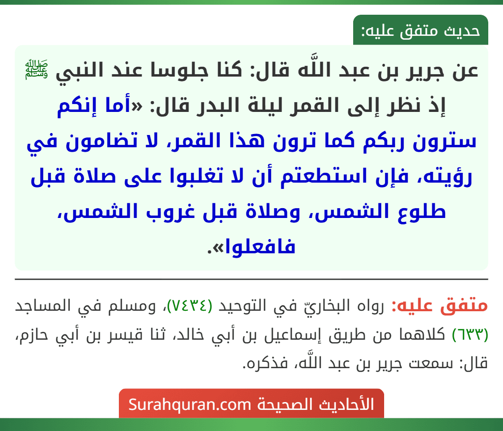 عن جرير بن عبد اللَّه قال: كنا جلوسا عند النبي ﷺ إذ نظر إلى القمر ليلة البدر قال: «أما إنكم سترون ربكم كما ترون هذا القمر، لا تضامون في رؤيته، فإن استطعتم أن لا تغلبوا على صلاة قبل طلوع الشمس، وصلاة قبل غروب الشمس، فافعلوا».