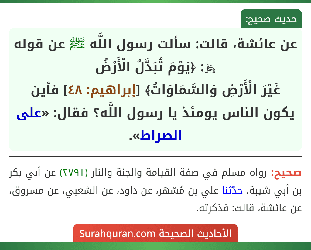 عن عائشة، قالت: سألت رسول اللَّه ﷺ عن قوله ﷿: ﴿يَوْمَ تُبَدَّلُ الْأَرْضُ
غَيْرَ الْأَرْضِ وَالسَّمَاوَاتُ﴾ [إبراهيم: ٤٨] فأين يكون الناس يومئذ يا رسول اللَّه؟ فقال: «على الصراط».