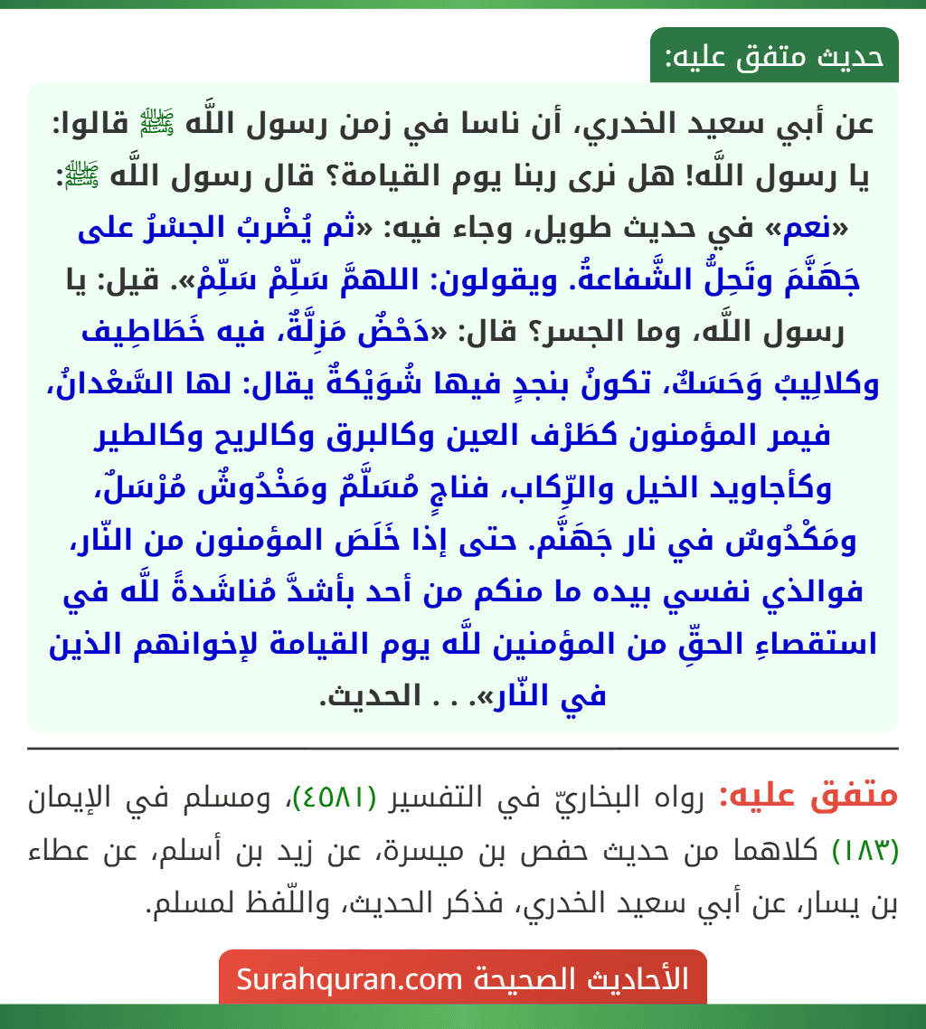 عن أبي سعيد الخدري، أن ناسا في زمن رسول اللَّه ﷺ قالوا: يا رسول اللَّه! هل نرى ربنا يوم القيامة؟ قال رسول اللَّه ﷺ: «نعم» في حديث طويل، وجاء فيه: «ثم يُضْربُ الجسْرُ على جَهَنَّمَ وتَحِلُّ الشَّفاعةُ. ويقولون: اللهمَّ سَلِّمْ سَلِّمْ». قيل: يا رسول اللَّه، وما الجسر؟ قال: «دَحْضٌ مَزِلَّةٌ، فيه خَطَاطِيف وكلالِيبُ وَحَسَكٌ، تكونُ بنجدٍ فيها شُوَيْكةٌ يقال: لها السَّعْدانُ، فيمر المؤمنون كطَرْف العين وكالبرق وكالريح وكالطير وكأجاويد الخيل والرِّكاب، فناجٍ مُسَلَّمٌ ومَخْدُوشٌ مُرْسَلٌ، ومَكْدُوسٌ في نار جَهَنَّم. حتى إذا خَلَصَ المؤمنون من النّار، فوالذي نفسي بيده ما منكم من أحد بأشدَّ مُناشَدةً للَّه في استقصاءِ الحقِّ من المؤمنين للَّه يوم القيامة لإخوانهم الذين في النّار». . . الحديث.