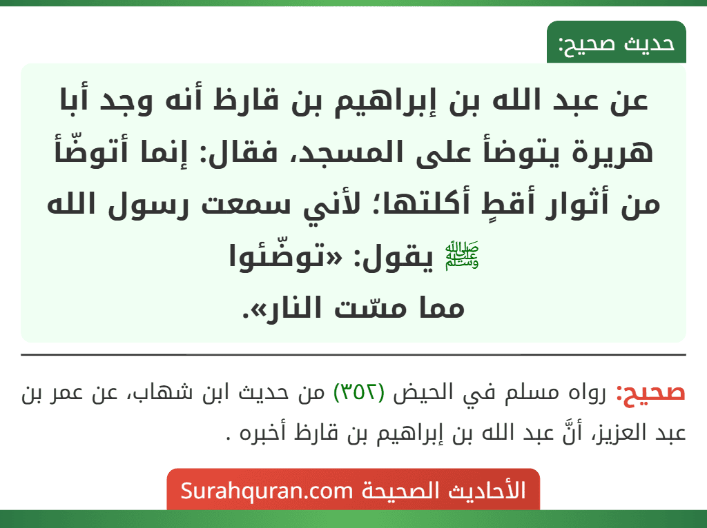 عن عبد الله بن إبراهيم بن قارظ أنه وجد أبا هريرة يتوضأ على المسجد، فقال: إنما أتوضّأ من أثوار أقطٍ أكلتها؛ لأني سمعت رسول الله ﷺ يقول: «توضّئوا مما مسّت النار». عن عبد الله بن إبراهيم بن قارظ أنه وجد أبا هريرة يتوضأ على المسجد، فقال: إنما أتوضّأ من أثوار أقطٍ أكلتها؛ لأني سمعت رسول الله ﷺ يقول: «توضّئوا مما مسّت النار».
