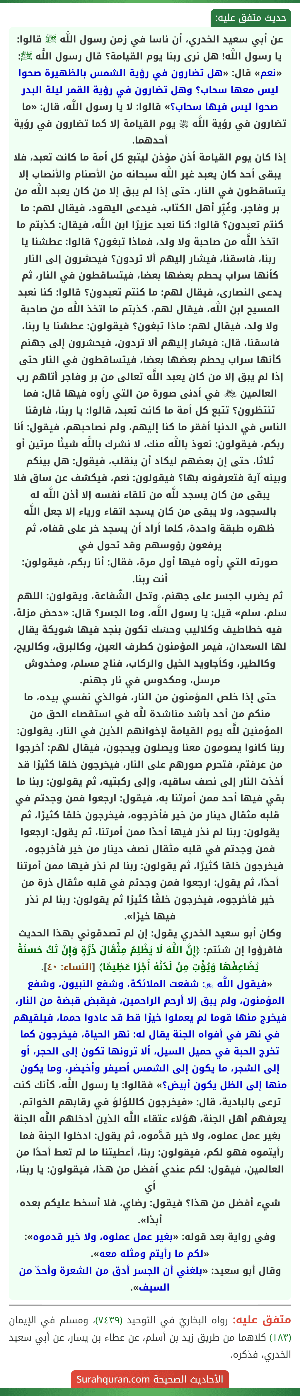 عن أبي سعيد الخدري، أن ناسا في زمن رسول اللَّه ﷺ قالوا: يا رسول اللَّه! هل نرى ربنا يوم القيامة؟ قال رسول اللَّه ﷺ: «نعم» قال: «هل تضارون في رؤية الشمس بالظهيرة صحوا ليس معها سحاب؟ وهل تضارون في رؤية القمر ليلة البدر صحوا ليس فيها سحاب؟» قالوا: لا يا رسول اللَّه، قال: «ما تضارون في رؤية اللَّه ﵎ يوم القيامة إلا كما تضارون في رؤية أحدهما.
إذا كان يوم القيامة أذن مؤذن ليتبع كل أمة ما كانت تعبد، فلا يبقى أحد كان يعبد غير اللَّه سبحانه من الأصنام والأنصاب إلا يتساقطون في النار، حتى إذا لم يبق إلا من كان يعبد اللَّه من بر وفاجر، وغُبِّر أهل الكتاب، فيدعى اليهود، فيقال لهم: ما كنتم تعبدون؟ قالوا: كنا نعبد عزيرًا ابن اللَّه، فيقال: كذبتم ما اتخذ اللَّه من صاحبة ولا ولد، فماذا تبغون؟ قالوا: عطشنا يا ربنا، فاسقنا، فيشار إليهم ألا تردون؟ فيحشرون إلى النار كأنها سراب يحطم بعضها بعضا، فيتساقطون في النار، ثم يدعى النصارى، فيقال لهم: ما كنتم تعبدون؟ قالوا: كنا نعبد المسيح ابن اللَّه، فيقال لهم، كذبتم ما اتخذ اللَّه من صاحبة ولا ولد، فيقال لهم: ماذا تبغون؟ فيقولون: عطشنا يا ربنا، فاسقنا، قال: فيشار إليهم ألا تردون، فيحشرون إلى جهنم كأنها سراب يحطم بعضها بعضا، فيتساقطون في النار حتى إذا لم يبق إلا من كان يعبد اللَّه تعالى من بر وفاجر أتاهم رب العالمين ﷾ في أدنى صورة من التي رأوه فيها قال: فما تنتظرون؟ تتبع كل أمة ما كانت تعبد، قالوا: يا ربنا، فارقنا الناس في الدنيا أفقر ما كنا إليهم، ولم نصاحبهم، فيقول: أنا ربكم، فيقولون: نعوذ باللَّه منك، لا نشرك باللَّه شيئًا مرتين أو ثلاثا، حتى إن بعضهم ليكاد أن ينقلب، فيقول: هل بينكم وبينه آية فتعرفونه بها؟ فيقولون: نعم، فيكشف عن ساق فلا يبقى من كان يسجد للَّه من تلقاء نفسه إلا أذن اللَّه له بالسجود، ولا يبقى من كان يسجد اتقاء ورياء إلا جعل اللَّه ظهره طبقة واحدة، كلما أراد أن يسجد خر على قفاه، ثم يرفعون رؤوسهم وقد تحول في
صورته التي رأوه فيها أول مرة، فقال: أنا ربكم، فيقولون: أنت ربنا.
ثم يضرب الجسر على جهنم، وتحل الشّفاعة، ويقولون: اللهم سلم، سلم» قيل: يا رسول اللَّه، وما الجسر؟ قال: «دحض مزلة، فيه خطاطيف وكلاليب وحسَك تكون بنجد فيها شويكة يقال لها السعدان، فيمر المؤمنون كطرف العين، وكالبرق، وكالريح، وكالطير، وكأجاويد الخيل والركاب، فناج مسلم، ومخدوش مرسل، ومكدوس في نار جهنم.
حتى إذا خلص المؤمنون من النار، فوالذي نفسي بيده، ما منكم من أحد بأشد مناشدة للَّه في استقصاء الحق من المؤمنين للَّه يوم القيامة لإخوانهم الذين في النار، يقولون: ربنا كانوا يصومون معنا ويصلون ويحجون، فيقال لهم: أخرجوا من عرفتم، فتحرم صورهم على النار، فيخرجون خلقا كثيرًا قد أخذت النار إلى نصف ساقيه، وإلى ركبتيه، ثم يقولون: ربنا ما بقي فيها أحد ممن أمرتنا به، فيقول: ارجعوا فمن وجدتم في قلبه مثقال دينار من خير فأخرجوه، فيخرجون خلقا كثيرًا، ثم يقولون: ربنا لم نذر فيها أحدًا ممن أمرتنا، ثم يقول: ارجعوا فمن وجدتم في قلبه مثقال نصف دينار من خير فأخرجوه، فيخرجون خلقا كثيرًا، ثم يقولون: ربنا لم نذر فيها ممن أمرتنا أحدًا، ثم يقول: ارجعوا فمن وجدتم في قلبه مثقال ذرة من خير فأخرجوه، فيخرجون خلقًا كثيرًا ثم يقولون: ربنا لم نذر فيها خيرًا».
وكان أبو سعيد الخدري يقول: إن لم تصدقوني بهذا الحديث فاقرؤوا إن شئتم: ﴿إِنَّ اللَّهَ لَا يَظْلِمُ مِثْقَالَ ذَرَّةٍ وَإِنْ تَكُ حَسَنَةً يُضَاعِفْهَا وَيُؤْتِ مِنْ لَدُنْهُ أَجْرًا عَظِيمًا﴾ [النساء: ٤٠].
«فيقول اللَّه ﷿: شفعت الملائكة، وشفع النبيون، وشفع المؤمنون، ولم يبق إلا أرحم الراحمين، فيقبض قبضة من النار، فيخرج منها قوما لم يعملوا خيرًا قط قد عادوا حمما، فيلقيهم في نهر في أفواه الجنة يقال له: نهر الحياة، فيخرجون كما تخرج الحبة في حميل السيل، ألا ترونها تكون إلى الحجر، أو إلى الشجر، ما يكون إلى الشمس أصيفر وأخيضر، وما يكون منها إلى الظل يكون أبيض؟» فقالوا: يا رسول اللَّه، كأنك كنت ترعى بالبادية، قال: «فيخرجون كاللؤلؤ في رقابهم الخواتم، يعرفهم أهل الجنة، هؤلاء عتقاء اللَّه الذين أدخلهم اللَّه الجنة بغير عمل عملوه، ولا خير قدَّموه، ثم يقول: ادخلوا الجنة فما رأيتموه فهو لكم، فيقولون: ربنا، أعطيتنا ما لم تعط أحدًا من العالمين، فيقول: لكم عندي أفضل من هذا، فيقولون: يا ربنا، أي
شيء أفضل من هذا؟ فيقول: رضاي، فلا أسخط عليكم بعده أبدًا».
وفي رواية بعد قوله: «بغير عمل عملوه، ولا خير قدموه»: «لكم ما رأيتم ومثله معه».
وقال أبو سعيد: «بلغني أن الجسر أدق من الشعرة وأحدّ من السيف».
