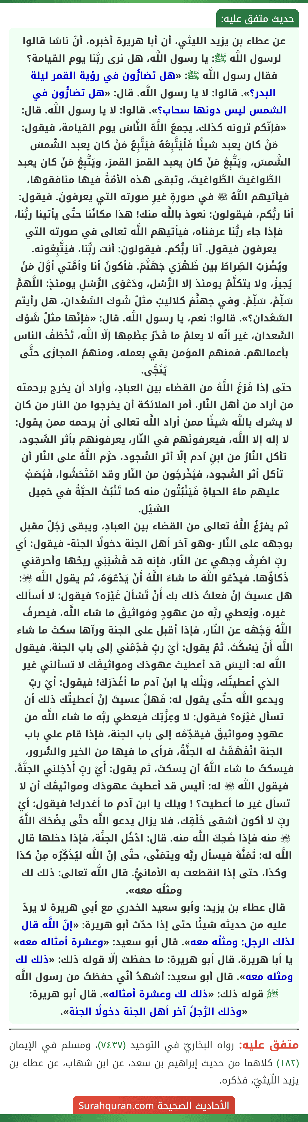 عن عطاء بن يزيد الليثي، أن أبا هريرة أخبره، أنّ ناسًا قالوا لرسول اللَّه ﷺ: يا رسول اللَّه، هل نرى ربَّنا يوم القيامة؟ فقال رسول اللَّه ﷺ: «هل تضارُّون في رؤية القمر ليلة البدر؟». قالوا: لا يا رسول اللَّه. قال: «هل تضارُّون في الشمس ليس دونها سحاب؟». قالوا: لا يا رسول اللَّه. قال: «فإنّكم ترونه كذلك. يجمعُ اللَّهُ النَّاسَ يوم القيامة، فيقول: مَنْ كان يعبد شيئًا فَلْيَتَّبِعْهُ فيَتَّبِعُ مَنْ كان يعبد الشّمسَ الشَّمسَ، ويَتَّبِعُ مَنْ كان يعبد القمرَ القمرَ، ويَتَّبِعُ مَنْ كان يعبد الطَّواغيتَ الطَّواغيتَ، وتبقى هذه الأمّةُ فيها منافقوها، فيأتيهم اللَّهُ ﵎ في صورةٍ غيرِ صورته التي يعرفونَ. فيقول: أنا ربُّكم، فيقولون: نعوذ باللَّه منك! هذا مكانُنا حتّى يأتينا ربُّنا، فإذا جاء ربُّنا عرفناه، فيأتيهم اللَّه تعالى في صورته التي يعرفون فيقول. أنا ربُّكم. فيقولون: أنت ربُّنا، فيَتَّبِعُونه.
ويُضْرَبُ الصِّراطُ بين ظَهْرَي جَهَنَّمَ. فأكونُ أنا وأمَّتي أوَّلَ مَنْ يُجيزُ، ولا يتكلَّمُ يومئذ إلا الرُّسُل، ودَعْوَى الرُّسُلِ يومئذٍ: اللَّهمَّ سَلِّمْ، سَلِّمْ. وفي جهنَّمَ كلاليبُ مثلُ شَوك السَّعْدان، هل رأيتم السَّعْدان؟». قالوا: نعم، يا رسول اللَّه. قال: «فإنّها مثلُ شَوْك السَّعدان، غير أنّه لا يعلمُ ما قَدْرُ عِظَمِها إلّا اللَّه، تَخْطَفُ الناس بأعمالهم. فمنهم المؤمن بقي بعمله، ومنهمُ المجازَى حتَّى يُنَجَّى.
حتى إذا فَرَغَ اللَّهُ من القضاء بين العبادِ، وأراد أن يخرج برحمته من أراد من أهل النّار، أمر الملائكة أن يخرجوا من النار من كان لا يشرك باللَّه شيئًا ممن أراد اللَّه تعالى أن يرحمه ممن يقول: لا إله إلا اللَّه، فيعرفونَهم في النّار، يعرفونهم بأثر السُّجود، تأكل النّارُ من ابنِ آدم إلّا أثر السُّجود، حرَّم اللَّهُ على النّار أن تأكل أثر السُّجود، فيُخْرجُون من النّار وقد امْتَحَشُوا، فَيُصَبُّ عليهم ماءُ الحياةِ فَيَنْبُتُون منه كما تَنْبُتُ الحبَّةُ في حَمِيل السَّيْل.
ثم يفرُغُ اللَّهُ تعالى من القضاء بين العبادِ، ويبقى رَجُلٌ مقبل بوجهه على النّار -وهو آخر أهل الجنة دخولًا الجنة- فيقول: أي ربِّ اصْرِفْ وجهي عن النّار، فإنه قد قَشَبَنِي ريحُها وأحرقني ذَكاؤُها. فيدْعُو اللَّهَ ما شاءَ اللَّهُ أَنْ يَدْعُوَهُ، ثم يقول اللَّه ﵎: هل عسيتَ إنْ فعلتُ ذلك بك أَنْ تَسْألَ غَيْرَه؟ فيقول: لا أسألك غيره، ويُعطي ربَّه من عهودٍ ومَواثيقَ ما شاء اللَّه، فيصرفُ اللَّهُ وَجْهَه عن النّار، فإذا أقبل على الجنة ورآها سكتَ ما شاء اللَّه أَنْ يَسْكُتَ. ثمّ يقول: أيْ ربِّ قَدِّمْني إلى باب الجنة. فيقول اللَّه له: أليسَ قد أعطيتَ عهودَك ومواثيقَك لا تسألني غير الذي أعطيتُك، ويَلْك يا ابنَ آدم ما أغْدَرَكَ! فيقول: أيْ ربِّ ويدعو اللَّه حتّى يقول له: فَهلْ عسيتَ إنْ أعطيتُك ذلك أن تسأل غيْرَه؟ فيقول: لا وعِزَّتِك فيعطي ربَّه ما شاء اللَّه من عهودٍ ومواثيقَ فيقدِّمُه إلى باب الجنة، فإذا قام علي باب الجنة انْفَهَقَتْ له الجنَّةُ، فرأى ما فيها من الخير والسُّرور، فيسكتُ ما شاء اللَّهُ أن يسكتَ، ثم يقول: أَيْ ربِّ أَدْخِلني الجنَّةَ. فيقول اللَّه ﵎ له: أليس قد أعطيتَ عهودَك ومواثيقَك أن لا تسأل غير ما أعطيت؟ ! ويلك يا ابن آدم ما أغدرك! فيقول: أيْ ربِّ لا أكون أشقى خَلْقِك، فلا يزال يدعو اللَّه حتّى يضْحَكَ اللَّهُ ﵎ منه فإذا ضَحِكَ اللَّه منه. قال: ادْخُل الجنَّة، فإذا دخلها قال اللَّه له: تَمَنَّهْ فيسأل ربَّه ويتمَنّى، حتّى إنّ اللَّه ليُذَكِّرُه مِنْ كذا وكذا، حتى إذا انقطعت به الأمانيُّ. قال اللَّه تعالى: ذلك لك ومثلُه معه».
قال عطاء بن يزيد: وأبو سعيد الخدري مع أبي هريرة لا يردّ عليه من حديثه شيئًا حتى إذا حدّث أبو هريرة: «إنّ اللَّه قال لذلك الرجل: ومثلُه معه». قال أبو سعيد: «وعشرة أمثاله معه» يا أبا هريرة. قال أبو هريرة: ما حفظت إلّا قوله ذلك: «ذلك لك ومثله معه». قال أبو سعيد: أشهدُ أنّي حفظتُ من رسول اللَّه ﷺ قوله ذلك: «ذلك لك وعشرة أمثاله». قال أبو هريرة: «وذلك الرَّجلُ آخر أهل الجنة دخولًا الجنة». عن عطاء بن يزيد الليثي، أن أبا هريرة أخبره، أنّ ناسًا قالوا لرسول اللَّه ﷺ: يا رسول اللَّه، هل نرى ربَّنا يوم القيامة؟ فقال رسول اللَّه ﷺ: «هل تضارُّون في رؤية القمر ليلة البدر؟». قالوا: لا يا رسول اللَّه. قال: «هل تضارُّون في الشمس ليس دونها سحاب؟». قالوا: لا يا رسول اللَّه. قال: «فإنّكم ترونه كذلك. يجمعُ اللَّهُ النَّاسَ يوم القيامة، فيقول: مَنْ كان يعبد شيئًا فَلْيَتَّبِعْهُ فيَتَّبِعُ مَنْ كان يعبد الشّمسَ الشَّمسَ، ويَتَّبِعُ مَنْ كان يعبد القمرَ القمرَ، ويَتَّبِعُ مَنْ كان يعبد الطَّواغيتَ الطَّواغيتَ، وتبقى هذه الأمّةُ فيها منافقوها، فيأتيهم اللَّهُ ﵎ في صورةٍ غيرِ صورته التي يعرفونَ. فيقول: أنا ربُّكم، فيقولون: نعوذ باللَّه منك! هذا مكانُنا حتّى يأتينا ربُّنا، فإذا جاء ربُّنا عرفناه، فيأتيهم اللَّه تعالى في صورته التي يعرفون فيقول. أنا ربُّكم. فيقولون: أنت ربُّنا، فيَتَّبِعُونه.
ويُضْرَبُ الصِّراطُ بين ظَهْرَي جَهَنَّمَ. فأكونُ أنا وأمَّتي أوَّلَ مَنْ يُجيزُ، ولا يتكلَّمُ يومئذ إلا الرُّسُل، ودَعْوَى الرُّسُلِ يومئذٍ: اللَّهمَّ سَلِّمْ، سَلِّمْ. وفي جهنَّمَ كلاليبُ مثلُ شَوك السَّعْدان، هل رأيتم السَّعْدان؟». قالوا: نعم، يا رسول اللَّه. قال: «فإنّها مثلُ شَوْك السَّعدان، غير أنّه لا يعلمُ ما قَدْرُ عِظَمِها إلّا اللَّه، تَخْطَفُ الناس بأعمالهم. فمنهم المؤمن بقي بعمله، ومنهمُ المجازَى حتَّى يُنَجَّى.
حتى إذا فَرَغَ اللَّهُ من القضاء بين العبادِ، وأراد أن يخرج برحمته من أراد من أهل النّار، أمر الملائكة أن يخرجوا من النار من كان لا يشرك باللَّه شيئًا ممن أراد اللَّه تعالى أن يرحمه ممن يقول: لا إله إلا اللَّه، فيعرفونَهم في النّار، يعرفونهم بأثر السُّجود، تأكل النّارُ من ابنِ آدم إلّا أثر السُّجود، حرَّم اللَّهُ على النّار أن تأكل أثر السُّجود، فيُخْرجُون من النّار وقد امْتَحَشُوا، فَيُصَبُّ عليهم ماءُ الحياةِ فَيَنْبُتُون منه كما تَنْبُتُ الحبَّةُ في حَمِيل السَّيْل.
ثم يفرُغُ اللَّهُ تعالى من القضاء بين العبادِ، ويبقى رَجُلٌ مقبل بوجهه على النّار -وهو آخر أهل الجنة دخولًا الجنة- فيقول: أي ربِّ اصْرِفْ وجهي عن النّار، فإنه قد قَشَبَنِي ريحُها وأحرقني ذَكاؤُها. فيدْعُو اللَّهَ ما شاءَ اللَّهُ أَنْ يَدْعُوَهُ، ثم يقول اللَّه ﵎: هل عسيتَ إنْ فعلتُ ذلك بك أَنْ تَسْألَ غَيْرَه؟ فيقول: لا أسألك غيره، ويُعطي ربَّه من عهودٍ ومَواثيقَ ما شاء اللَّه، فيصرفُ اللَّهُ وَجْهَه عن النّار، فإذا أقبل على الجنة ورآها سكتَ ما شاء اللَّه أَنْ يَسْكُتَ. ثمّ يقول: أيْ ربِّ قَدِّمْني إلى باب الجنة. فيقول اللَّه له: أليسَ قد أعطيتَ عهودَك ومواثيقَك لا تسألني غير الذي أعطيتُك، ويَلْك يا ابنَ آدم ما أغْدَرَكَ! فيقول: أيْ ربِّ ويدعو اللَّه حتّى يقول له: فَهلْ عسيتَ إنْ أعطيتُك ذلك أن تسأل غيْرَه؟ فيقول: لا وعِزَّتِك فيعطي ربَّه ما شاء اللَّه من عهودٍ ومواثيقَ فيقدِّمُه إلى باب الجنة، فإذا قام علي باب الجنة انْفَهَقَتْ له الجنَّةُ، فرأى ما فيها من الخير والسُّرور، فيسكتُ ما شاء اللَّهُ أن يسكتَ، ثم يقول: أَيْ ربِّ أَدْخِلني الجنَّةَ. فيقول اللَّه ﵎ له: أليس قد أعطيتَ عهودَك ومواثيقَك أن لا تسأل غير ما أعطيت؟ ! ويلك يا ابن آدم ما أغدرك! فيقول: أيْ ربِّ لا أكون أشقى خَلْقِك، فلا يزال يدعو اللَّه حتّى يضْحَكَ اللَّهُ ﵎ منه فإذا ضَحِكَ اللَّه منه. قال: ادْخُل الجنَّة، فإذا دخلها قال اللَّه له: تَمَنَّهْ فيسأل ربَّه ويتمَنّى، حتّى إنّ اللَّه ليُذَكِّرُه مِنْ كذا وكذا، حتى إذا انقطعت به الأمانيُّ. قال اللَّه تعالى: ذلك لك ومثلُه معه».
قال عطاء بن يزيد: وأبو سعيد الخدري مع أبي هريرة لا يردّ عليه من حديثه شيئًا حتى إذا حدّث أبو هريرة: «إنّ اللَّه قال لذلك الرجل: ومثلُه معه». قال أبو سعيد: «وعشرة أمثاله معه» يا أبا هريرة. قال أبو هريرة: ما حفظت إلّا قوله ذلك: «ذلك لك ومثله معه». قال أبو سعيد: أشهدُ أنّي حفظتُ من رسول اللَّه ﷺ قوله ذلك: «ذلك لك وعشرة أمثاله». قال أبو هريرة: «وذلك الرَّجلُ آخر أهل الجنة دخولًا الجنة».