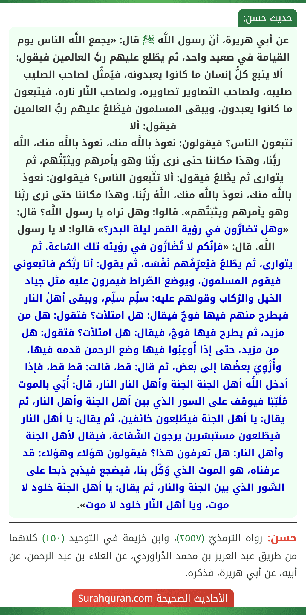 عن أبي هريرة، أنّ رسول اللَّه ﷺ قال: «يجمع اللَّه الناس يوم القيامة في صعيد واحد، ثم يطّلع عليهم ربُّ العالمين فيقول: ألا يتبع كلُّ إنسان ما كانوا يعبدونه، فيُمثّل لصاحب الصليب صليبه، ولصاحب التصاوير تصاويره، ولصاحب النّار ناره، فيتبعون ما كانوا يعبدون، ويبقى المسلمون فيطَّلعُ عليهم ربُّ العالمين فيقول: ألا
تتبعون الناس؟ فيقولون: نعوذ باللَّه منك، نعوذ باللَّه منك، اللَّه ربُّنا، وهذا مكاننا حتى نرى ربَّنا وهو يأمرهم ويثبّتُهم، ثم يتوارى ثم يطَّلعُ فيقول: ألا تتّبعون الناس؟ فيقولون: نعوذ باللَّه منك، نعوذ باللَّه منك، اللَّهُ ربُّنا، وهذا مكاننا حتى نرى ربَّنا وهو يأمرهم ويثبّتُهم». قالوا: وهل نراه يا رسول اللَّه؟ قال: «وهل تضارُّون في رؤية القمر ليلة البدر؟» قالوا: لا يا رسول اللَّه. قال: «فإنّكم لا تُضَارُّون في رؤيته تلك السّاعة. ثم يتوارى، ثم يطّلعُ فيُعرِّفُهم نَفْسَه، ثم يقول: أنا ربُّكم فاتبعوني فيقوم المسلمون، ويوضع الصّراط فيمرون عليه مثل جياد الخيل والرّكاب وقولهم عليه: سلِّم سلِّم، ويبقى أهلُ النار فيطرح منهم فيها فوجٌ فيقال: هل امتلأت؟ فتقول: هل من مزيد، ثم يطرح فيها فوجٌ، فيقال: هل امتلأت؟ فتقول: هل من مزيد، حتى إذا أُوعِبُوا فيها وضع الرحمن قدمه فيها، وأُزْوِيَ بعضُها إلى بعض، ثم قال: قط، قالت: قط قط، فإذا أدخل اللَّه أهل الجنة الجنة وأهل النار النار، قال: أُتِي بالموت مُلَبّبًا فيوقف على السور الذي بين أهل الجنة وأهل النار، ثم يقال: يا أهل الجنة فيطّلِعون خائفين، ثم يقال: يا أهل النار فيطّلعون مستبشرين يرجون الشّفاعة، فيقال لأهل الجنة وأهل النار: هل تعرفون هذا؟ فيقولون هؤلاء وهؤلاء: قد عرفناه، هو الموت الذي وُكِّل بنا، فيضجع فيذبح ذبحا على السُّور الذي بين الجنة والنار، ثم يقال: يا أهل الجنة خلود لا موت، ويا أهل النّار خلود لا موت».