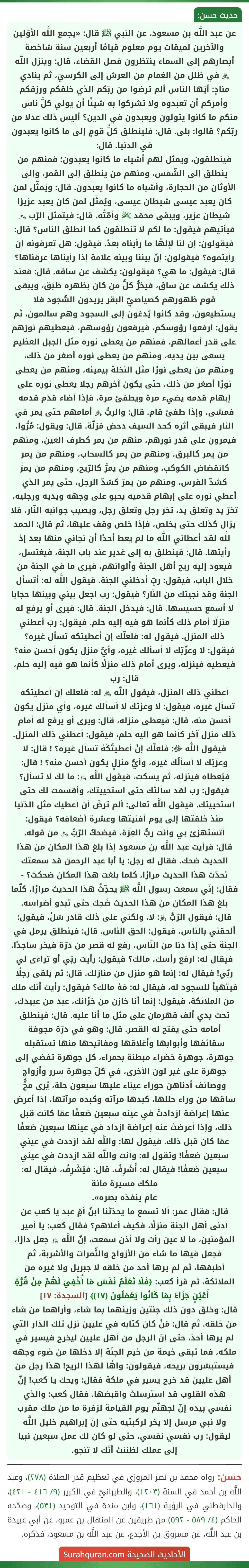 عن عبد اللَّه بن مسعود، عن النبي ﷺ قال: «يجمع اللَّه الأوّلين والآخرين لميقات يوم معلوم قيامًا أربعين سنة شاخصة أبصارهم إلى السماء ينتظرون فصل القضاء، قال: وينزل اللَّه ﷿ في ظلل من الغمام من العرش إلى الكرسيّ، ثم ينادي منادٍ: أيّها الناس ألم ترضوا من ربّكم الذي خلقكم ورزقكم وأمركم أن تعبدوه ولا تشركوا به شيئًا أن يولي كلَّ ناس منكم ما كانوا يتولون ويعبدون في الدين؟ أليس ذلك عدلا من ربّكم؟ قالوا: بلى. قال: فلينطلق كلُّ قومٍ إلى ما كانوا يعبدون في الدنيا. قال:
فينطلقون، ويمثل لهم أشياء ما كانوا يعبدون؛ فمنهم من ينطلق إلى الشّمس، ومنهم من ينطلق إلى القمر، وإلى الأوثان من الحجارة، وأشباه ما كانوا يعبدون. قال: ويُمثَّل لمن كان يعبد عيسى شيطان عيسى، ويُمثّل لمن كان يعبد عزيرًا شيطان عزير، ويبقى محمّد ﷺ وأمّتُه. قال: فيتمثل الرّب ﷿ فيأتيهم فيقول: ما لكم لا تنطلقون كما انطلق الناس؟ قال: فيقولون: إن لنا لإلهًا ما رأيناه بعدُ. فيقول: هل تعرفونه إن رأيتموه؟ فيقولون: إنّ بيننا وبينه علامة إذا رأيناها عرفناها؟ قال: فيقول: ما هي؟ فيقولون: يكشف عن ساقه. قال: فعند ذلك يكشف عن ساق، فيخرُّ كلُّ من كان بظهره طَبَق، ويبقى قوم ظهورهم كصياصيِّ البقر يريدون السُّجود فلا يستطيعون، وقد كانوا يُدعَون إلى السجود وهم سالمون، ثم يقول: ارفعوا رؤوسكم، فيرفعون رؤوسهم، فيعطيهم نورَهم على قدر أعمالهم، فمنهم من يعطى نوره مثل الجبل العظيم يسعى بين يديه، ومنهم من يعطى نوره أصغر من ذلك، ومنهم من يعطى نورًا مثل النخلة بيمينه، ومنهم من يعطى نورًا أصغر من ذلك، حتى يكون آخرهم رجلا يعطى نوره على إبهام قدمه يضيء مرة ويطفئ مرة، فإذا أضاء قدّم قدمه فمشى، وإذا طفئ قام. قال: والربُّ ﷿ أمامهم حتى يمر في النار فيبقى أثره كحد السيف دحض مَزلّة. قال: ويقول: مُرُّوا، فيمرون على قدر نورهم، منهم من يمر كطرف العين، ومنهم من يمر كالبرق، ومنهم من يمر كالسحاب، ومنهم من يمر كانقضاض الكوكب، ومنهم من يمرُّ كالرّيح، ومنهم من يمرُّ كشدّ الفرس، ومنهم من يمرّ كشدّ الرجل، حتى يمر الذي أعطي نوره على إبهام قدميه يحبو على وجهه ويديه ورجليه، تخرّ يد وتعلق يد، تخرّ رجل وتعلق رجل، ويصيب جوانبه النّار، فلا يزال كذلك حتى يخلص، فإذا خلص وقف عليها، ثم قال: الحمد للَّه لقد أعطاني اللَّه ما لم يعط أحدًا أن نجاني منها بعد إذ رأيتها. قال: فينطلق به إلى غدير عند باب الجنة، فيغتسل، فيعود إليه ريح أهل الجنة وألوانهم، فيرى ما في الجنة من خلال الباب، فيقول: ربِّ أدخلني الجنة. فيقول اللَّه له: أتسأل الجنة وقد نجيتك من النّار؟ فيقول: رب اجعل بيني وبينها حجابا لا أسمع حسيسها. قال: فيدخل الجنة. قال: فيرى أو يرفع له منزلًا أمام ذلك كأنما هو فيه إليه حلم. فيقول: ربّ أعطني ذلك المنزل. فيقول له: فلعلّك إن أعطيتكه تسأل غيره؟ فيقول: لا وعزّتِك لا أسألك غيره، وأيُّ منزل يكون أحسن منه؟ فيعطيه فينزله، ويرى أمام ذلك منزلًا كأنما هو فيه إليه حلم، قال: رب
أعطني ذلك المنزل، فيقول اللَّه ﷿ له: فلعلك إن أعطيتكه تسأل غيره، فيقول: لا وعزتك لا أسألك غيره، وأي منزل يكون أحسن منه، قال: فيعطى منزله، قال: ويرى أو يرفع له أمام ذلك منزل آخر كأنما هو إليه حلم، فيقول: أعطني ذلك المنزل. فيقول اللَّه ﷻ: فلعلّك إنْ أعطيتُكَهُ تسأل غيره؟ ! قال: لا وعزّتِك لا أسألُك غيره، وأيُّ منزلٍ يكون أحسن منه؟ ! قال: فيُعطاه فينزله، ثم يسكت، فيقول اللَّه ﷿: ما لك لا تسأل؟ فيقول: رب لقد سألتُك حتى استحييتك، وأقسمت لك حتى استحييتك. فيقول اللَّه تعالى: ألم ترضَ أن أعطيك مثل الدّنيا منذ خلقتها إلى يوم أفنيتها وعشرة أضعافه؟ فيقول: أتستهزئ بي وأنت ربُّ العِزّة، فيضحكُ الرّبُّ ﷿ من قوله.
قال: فرأيت عبد اللَّه بن مسعود إذا بلغ هذا المكان من هذا الحديث ضحك. فقال له رجل: يا أبا عبد الرحمن قد سمعتك تحدّث هذا الحديث مرارًا، كلما بلغت هذا المكان ضحكتَ؟ - فقال: إنّي سمعت رسول اللَّه ﷺ يحدِّثُ هذا الحديث مرارًا، كلّما بلغ هذا المكان من هذا الحديث ضَحِك حتى تبدو أضراسه.
قال: فيقول الرّبُّ ﷿: لا، ولكني على ذلك قادر سَلْ، فيقول: ألحقني بالناس، فيقول: الحق الناس. قال: فينطلق يرمل في الجنة حتى إذا دنا من النّاس، رفع له قصر من درّة فيخر ساجدًا. فيقال له: ارفع رأسك، مالك؟ فيقول: رأيت ربّي أو تراءى لي ربّي! فيقال له: إنّما هو منزل من منازلك. قال: ثم يلقى رجلًا فيتهيأ للسجود له، فيقال له: مَهْ مالك؟ فيقول: رأيت أنك ملك من الملائكة، فيقول: إنما أنا خازن من خزّانك، عبد من عبيدك، تحت يدي ألف قهرمان على مثل ما أنا عليه. قال: فينطلق أمامه حتى يفتح له القصر. قال: وهو في درّة مجوفة سقائفها وأبوابها وأغلاقها ومفاتيحها منها تستقبله جوهرة، جوهرة خضراء مبطنة بحمراء، كل جوهرة تفضي إلى جوهرة على غير لون الأخرى، في كلّ جوهرة سرر وأزواج ووصائف أدناهن حوراء عيناء عليها سبعون حلة، يُرى مخُّ ساقها من وراء حللها، كبدها مرآته وكبده مرآتها، إذا أعرض عنها إعراضة ازدادتْ في عينه سبعين ضعفًا عمّا كانت قبل ذلك، وإذا أعرضتْ عنه إعراضة ازداد في عينها سبعين ضعفًا عمّا كان قبل ذلك. فيقول لها: واللَّه لقد ازددت في عيني سبعين ضعفًا! وتقول له: وأنت واللَّه لقد ازددت في عيني سبعين ضعفًا! فيقال له: أَشْرِفْ. قال: فيُشْرِفُ، فيقال له: ملكك مسيرة مائة
عام ينفذه بصره».
قال: فقال عمر: ألا تسمع ما يحدّثنا ابنُ أمِّ عبد يا كعب عن أدنى أهل الجنة منزلًا، فكيف أعلاهم؟ فقال كعب: يا أمير المؤمنين، ما لا عين رأت ولا أذن سمعت، إنّ اللَّه ﷿ جعل دارًا، فجعل فيها ما شاء من الأزواج والثّمرات والأشربة، ثم أطبقها، ثم لم يرها أحد من خلقه لا جبريل ولا غيره من الملائكة، ثم قرأ كعب: ﴿فَلَا تَعْلَمُ نَفْسٌ مَا أُخْفِيَ لَهُمْ مِنْ قُرَّةِ أَعْيُنٍ جَزَاءً بِمَا كَانُوا يَعْمَلُونَ (١٧)﴾ [السجدة: ١٧]
قال: وخلق دون ذلك جنتين وزينهما بما شاء، وأراهما من شاء من خلقه. ثم قال: مَنْ كان كتابه في عليين نزل تلك الدّار التي لم يرها أحدٌ، حتى إنّ الرجل من أهل عليين ليخرج فيسير في ملكه، فما تبقى خيمة من خيم الجنّة إلا دخلها من ضوء وجهه فيستبشرون بريحه، فيقولون: واهًا لهذا الريح! هذا رجل من أهل عليين قد خرج يسير في ملكة فقال: ويحك يا كعب! إنّ هذه القلوب قد استرسلتْ واقبضها. فقال كعب: والذي نفسي بيده إنّ لجهنّم يوم القيامة لزفرة ما من ملك مقرب ولا نبي مرسل إلا يخر لركبتيه حتى إنّ إبراهيم خليل اللَّه ليقول: رب نفسي نفسي، حتى لو كان لك عمل سبعين نبيا إلى عملك لظننتَ أنّك لا تنجو.