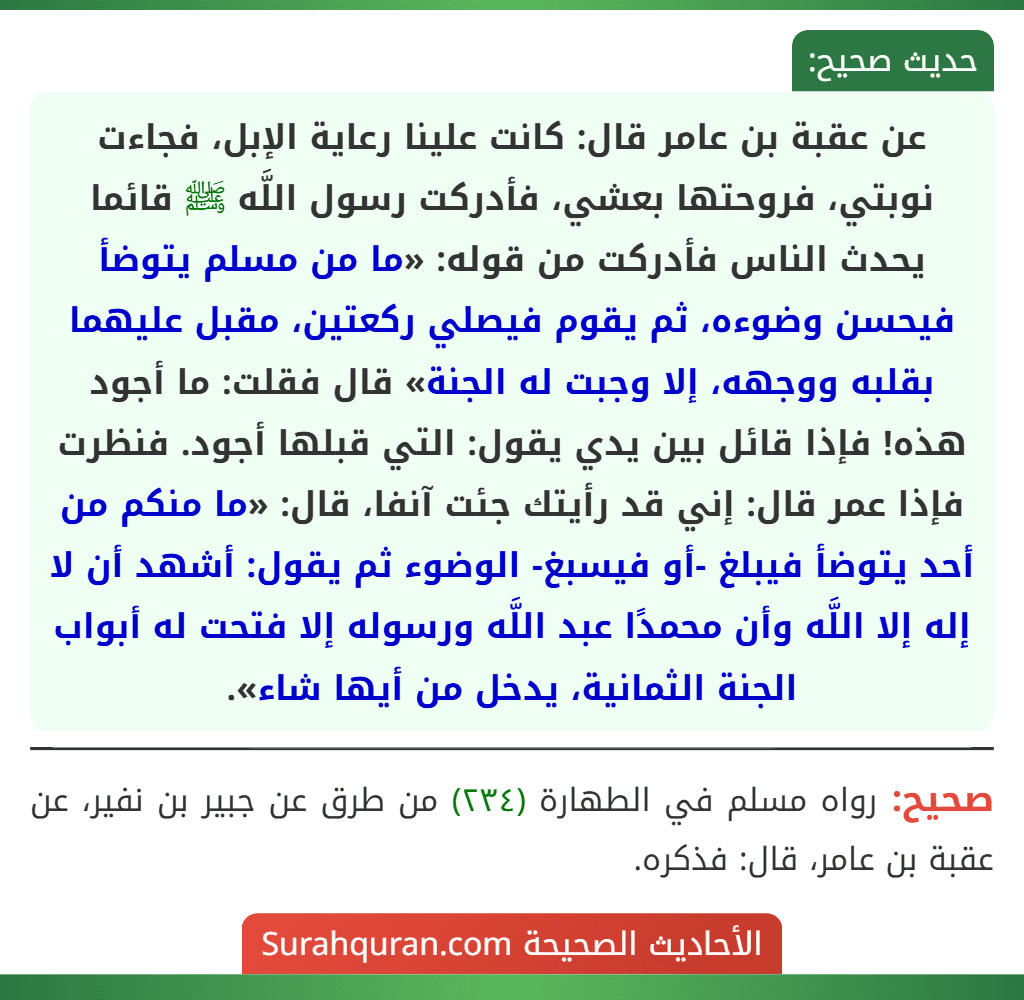 عن عقبة بن عامر قال: كانت علينا رعاية الإبل، فجاءت نوبتي، فروحتها بعشي، فأدركت رسول اللَّه ﷺ قائما يحدث الناس فأدركت من قوله: «ما من مسلم يتوضأ فيحسن وضوءه، ثم يقوم فيصلي ركعتين، مقبل عليهما بقلبه ووجهه، إلا وجبت له الجنة» قال فقلت: ما أجود هذه! فإذا قائل بين يدي يقول: التي قبلها أجود. فنظرت فإذا عمر قال: إني قد رأيتك جئت آنفا، قال: «ما منكم من أحد يتوضأ فيبلغ -أو فيسبغ- الوضوء ثم يقول: أشهد أن لا إله إلا اللَّه وأن محمدًا عبد اللَّه ورسوله إلا فتحت له أبواب الجنة الثمانية، يدخل من أيها شاء».