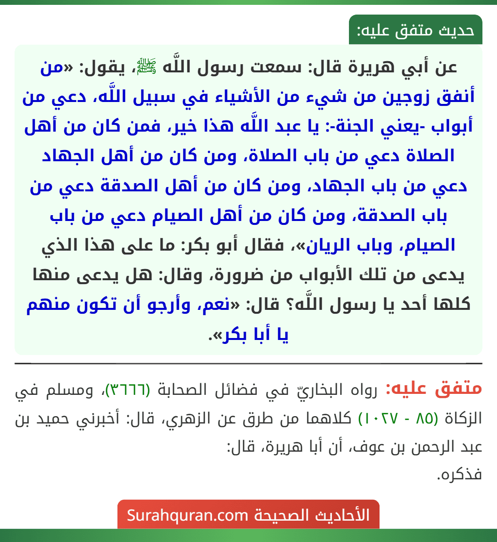 عن أبي هريرة قال: سمعت رسول اللَّه ﷺ، يقول: «من أنفق زوجين من شيء من الأشياء في سبيل اللَّه، دعي من أبواب -يعني الجنة-: يا عبد اللَّه هذا خير، فمن كان من أهل الصلاة دعي من باب الصلاة، ومن كان من أهل الجهاد دعي من باب الجهاد، ومن كان من أهل الصدقة دعي من باب الصدقة، ومن كان من أهل الصيام دعي من باب الصيام، وباب الريان»، فقال أبو بكر: ما على هذا الذي يدعى من تلك الأبواب من ضرورة، وقال: هل يدعى منها كلها أحد يا رسول اللَّه؟ قال: «نعم، وأرجو أن تكون منهم يا أبا بكر». عن أبي هريرة قال: سمعت رسول اللَّه ﷺ، يقول: «من أنفق زوجين من شيء من الأشياء في سبيل اللَّه، دعي من أبواب -يعني الجنة-: يا عبد اللَّه هذا خير، فمن كان من أهل الصلاة دعي من باب الصلاة، ومن كان من أهل الجهاد دعي من باب الجهاد، ومن كان من أهل الصدقة دعي من باب الصدقة، ومن كان من أهل الصيام دعي من باب الصيام، وباب الريان»، فقال أبو بكر: ما على هذا الذي يدعى من تلك الأبواب من ضرورة، وقال: هل يدعى منها كلها أحد يا رسول اللَّه؟ قال: «نعم، وأرجو أن تكون منهم يا أبا بكر».