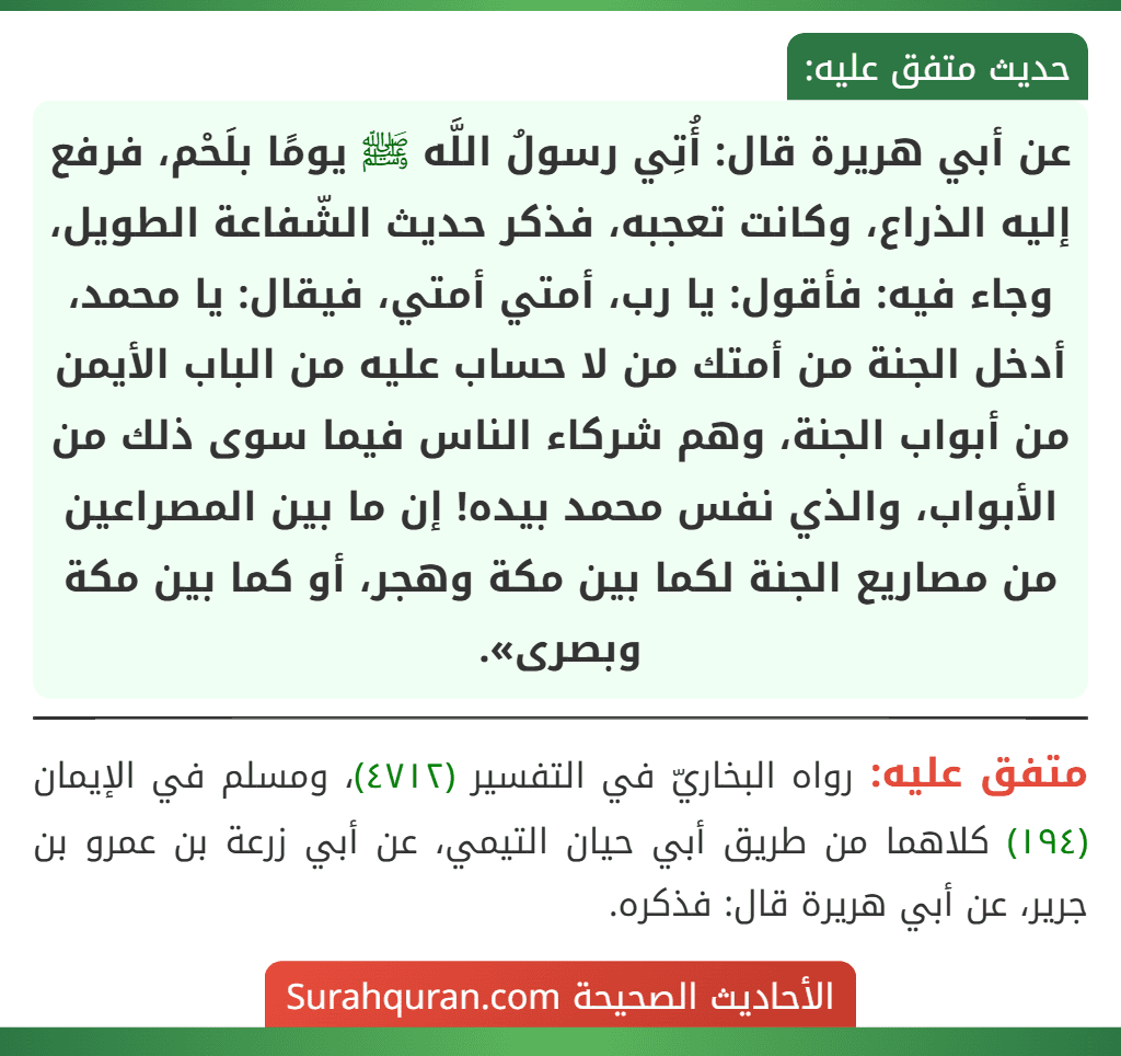 عن أبي هريرة قال: أُتِي رسولُ اللَّه ﷺ يومًا بلَحْم، فرفع إليه الذراع، وكانت تعجبه، فذكر حديث الشّفاعة الطويل، وجاء فيه: فأقول: يا رب، أمتي أمتي، فيقال: يا محمد، أدخل الجنة من أمتك من لا حساب عليه من الباب الأيمن من أبواب الجنة، وهم شركاء الناس فيما سوى ذلك من الأبواب، والذي نفس محمد بيده! إن ما بين المصراعين من مصاريع الجنة لكما بين مكة وهجر، أو كما بين مكة وبصرى».