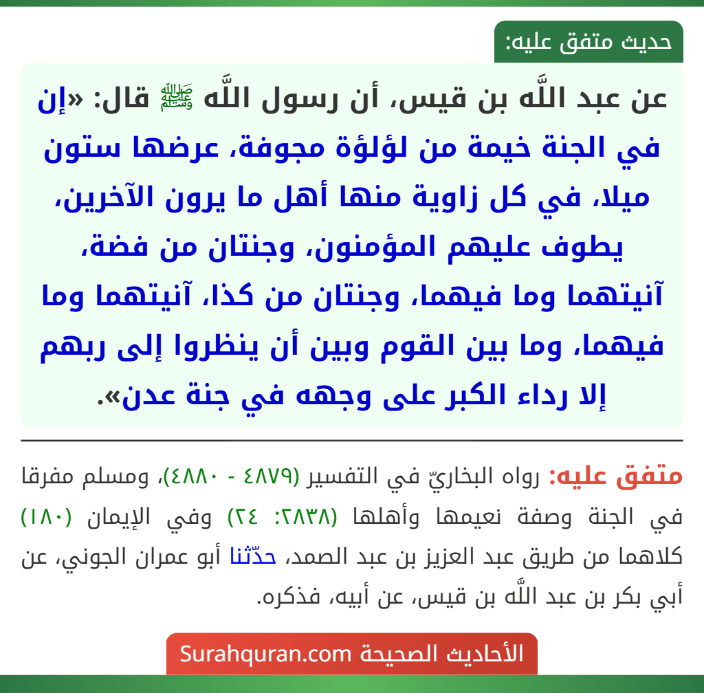 عن عبد اللَّه بن قيس، أن رسول اللَّه ﷺ قال: «إن في الجنة خيمة من لؤلؤة مجوفة، عرضها ستون ميلا، في كل زاوية منها أهل ما يرون الآخرين، يطوف عليهم المؤمنون، وجنتان من فضة، آنيتهما وما فيهما، وجنتان من كذا، آنيتهما وما فيهما، وما بين القوم وبين أن ينظروا إلى ربهم إلا رداء الكبر على وجهه في جنة عدن».