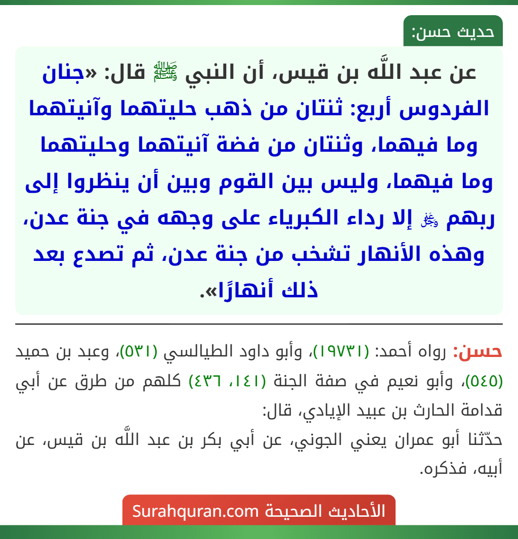 عن عبد اللَّه بن قيس، أن النبي ﷺ قال: «جنان الفردوس أربع: ثنتان من ذهب حليتهما وآنيتهما وما فيهما، وثنتان من فضة آنيتهما وحليتهما وما فيهما، وليس بين القوم وبين أن ينظروا إلى ربهم ﷿ إلا رداء الكبرياء على وجهه في جنة عدن، وهذه الأنهار تشخب من جنة عدن، ثم تصدع بعد ذلك أنهارًا».