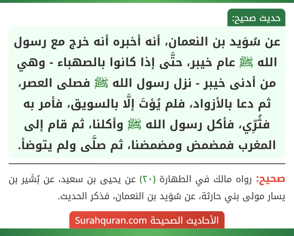 عن سُوَيد بن النعمان، أنه أخبره أنه خرج مع رسول الله ﷺ عام خيبر، حتَّى إذا كانوا بالصهباء - وهي من أدنى خيبر - نزل رسول الله ﷺ فصلى العصر، ثم دعا بالأزواد، فلم يُؤتَ إلَّا بالسويق، فأمر به فثُرِّي، فأكل رسول الله ﷺ وأكلنا، ثم قام إلى المغرب فمضمض ومضمضنا، ثم صلَّى ولم يتوضأ.