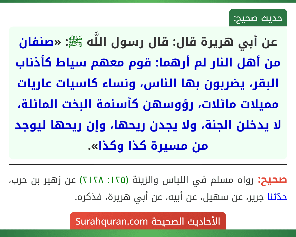 عن أبي هريرة قال: قال رسول اللَّه ﷺ: «صنفان من أهل النار لم أرهما: قوم معهم سياط كأذناب البقر، يضربون بها الناس، ونساء كاسيات عاريات مميلات مائلات، رؤوسهن كأسنمة البخت المائلة، لا يدخلن الجنة، ولا يجدن ريحها، وإن ريحها ليوجد من مسيرة كذا وكذا».