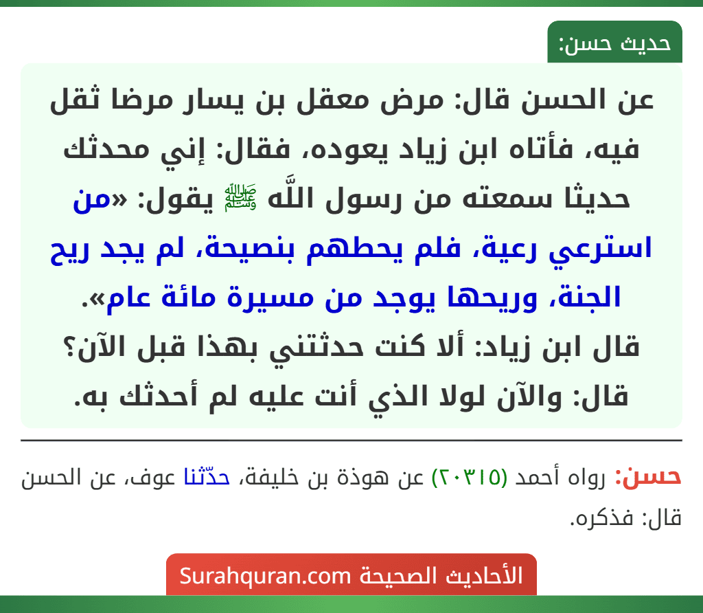 عن الحسن قال: مرض معقل بن يسار مرضا ثقل فيه، فأتاه ابن زياد يعوده، فقال: إني محدثك حديثا سمعته من رسول اللَّه ﷺ يقول: «من استرعي رعية، فلم يحطهم بنصيحة، لم يجد ريح الجنة، وريحها يوجد من مسيرة مائة عام».
قال ابن زياد: ألا كنت حدثتني بهذا قبل الآن؟ قال: والآن لولا الذي أنت عليه لم أحدثك به.