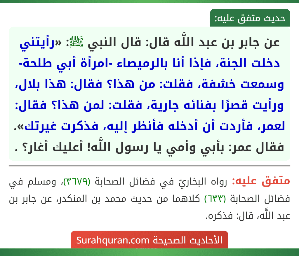 عن جابر بن عبد اللَّه قال: قال النبي ﷺ: «رأيتني دخلت الجنة، فإذا أنا بالرميصاء -امرأة أبي طلحة- وسمعت خشفة، فقلت: من هذا؟ فقال: هذا بلال، ورأيت قصرًا بفنائه جارية، فقلت: لمن هذا؟ فقال: لعمر، فأردت أن أدخله فأنظر إليه، فذكرت غيرتك». فقال عمر: بأبي وأمي يا رسول اللَّه! أعليك أغار؟ .