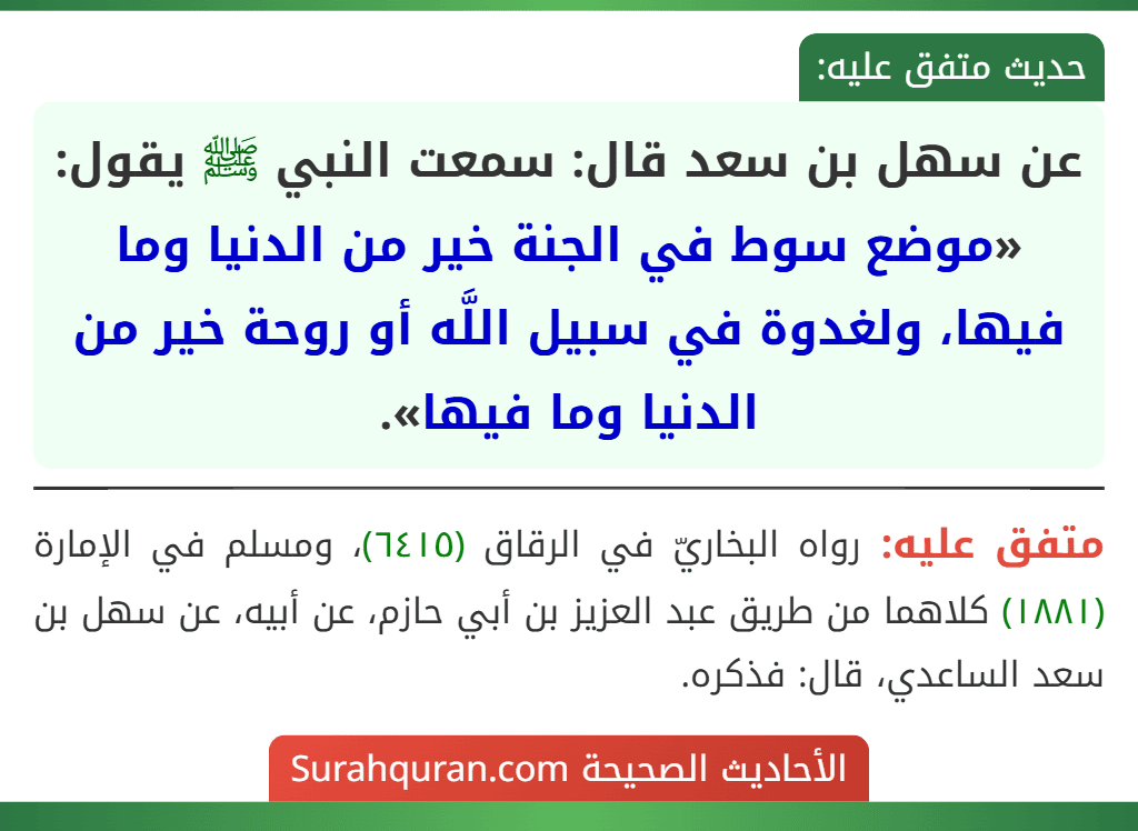 عن سهل بن سعد قال: سمعت النبي ﷺ يقول: «موضع سوط في الجنة خير من الدنيا وما فيها، ولغدوة في سبيل اللَّه أو روحة خير من الدنيا وما فيها». عن سهل بن سعد قال: سمعت النبي ﷺ يقول: «موضع سوط في الجنة خير من الدنيا وما فيها، ولغدوة في سبيل اللَّه أو روحة خير من الدنيا وما فيها».