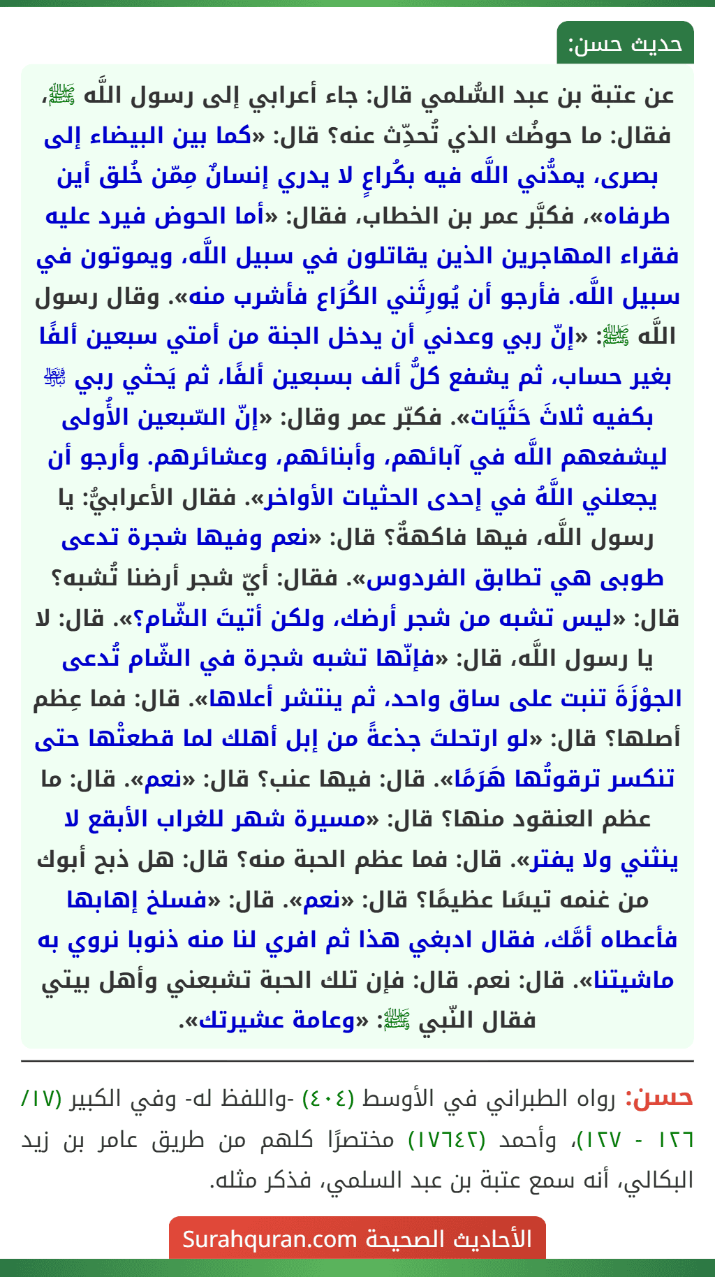 عن عتبة بن عبد السُّلمي قال: جاء أعرابي إلى رسول اللَّه ﷺ، فقال: ما حوضُك الذي تُحدِّث عنه؟ قال: «كما بين البيضاء إلى بصرى، يمدُّني اللَّه فيه بكُراعٍ لا يدري إنسانٌ مِمّن خُلق أين طرفاه»، فكبَّر عمر بن الخطاب، فقال: «أما الحوض فيرد عليه فقراء المهاجرين الذين يقاتلون في سبيل اللَّه، ويموتون في سبيل اللَّه. فأرجو أن يُورِثَني الكُرَاع فأشرب منه». وقال رسول اللَّه ﷺ: «إنّ ربي وعدني أن يدخل الجنة من أمتي سبعين ألفًا بغير حساب، ثم يشفع كلُّ ألف بسبعين ألفًا، ثم يَحثي ربي ﵎ بكفيه ثلاثَ حَثَيَات». فكبّر عمر وقال: «إنّ السّبعين الأُولى ليشفعهم اللَّه في آبائهم، وأبنائهم، وعشائرهم. وأرجو أن يجعلني اللَّهُ في إحدى الحثيات الأواخر». فقال الأعرابيُّ: يا رسول اللَّه، فيها فاكهةٌ؟ قال: «نعم وفيها شجرة تدعى طوبى هي تطابق الفردوس». فقال: أيّ شجر أرضنا تُشبه؟ قال: «ليس تشبه من شجر أرضك، ولكن أتيتَ الشّام؟». قال: لا يا رسول اللَّه، قال: «فإنّها تشبه شجرة في الشّام تُدعى الجوْزَةَ تنبت على ساق واحد، ثم ينتشر أعلاها». قال: فما عِظم أصلها؟ قال: «لو ارتحلتَ جذعةً من إبل أهلك لما قطعتْها حتى تنكسر ترقوتُها هَرَمًا». قال: فيها عنب؟ قال: «نعم». قال: ما عظم العنقود منها؟ قال: «مسيرة شهر للغراب الأبقع لا ينثني ولا يفتر». قال: فما عظم الحبة منه؟ قال: هل ذبح أبوك من غنمه تيسًا عظيمًا؟ قال: «نعم». قال: «فسلخ إهابها فأعطاه أمَّك، فقال ادبغي هذا ثم افري لنا منه ذنوبا نروي به ماشيتنا». قال: نعم. قال: فإن تلك الحبة تشبعني وأهل بيتي فقال النّبي ﷺ: «وعامة عشيرتك».