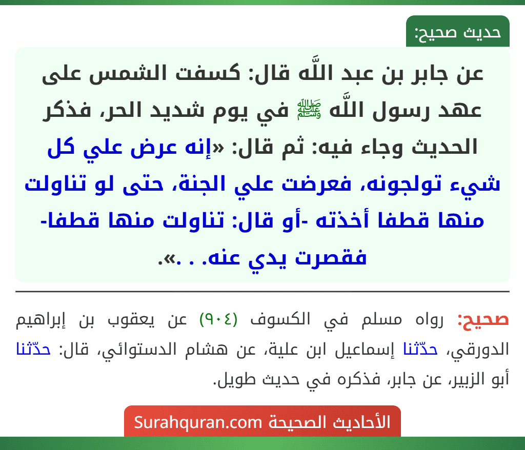 عن جابر بن عبد اللَّه قال: كسفت الشمس على عهد رسول اللَّه ﷺ في يوم شديد الحر، فذكر الحديث وجاء فيه: ثم قال: «إنه عرض علي كل شيء تولجونه، فعرضت علي الجنة، حتى لو تناولت منها قطفا أخذته -أو قال: تناولت منها قطفا- فقصرت يدي عنه. . .».
