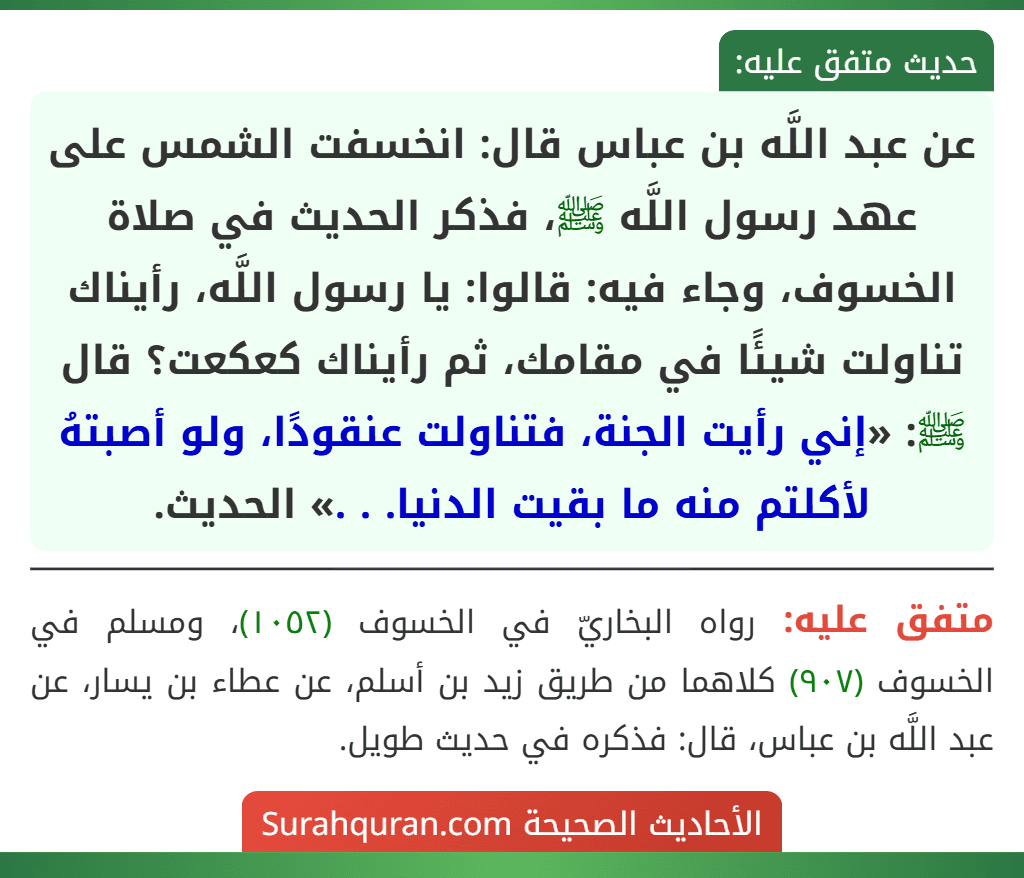عن عبد اللَّه بن عباس قال: انخسفت الشمس على عهد رسول اللَّه ﷺ، فذكر الحديث في صلاة الخسوف، وجاء فيه: قالوا: يا رسول اللَّه، رأيناك تناولت شيئًا في مقامك، ثم رأيناك كعكعت؟ قال ﷺ: «إني رأيت الجنة، فتناولت عنقودًا، ولو أصبتهُ لأكلتم منه ما بقيت الدنيا. . .» الحديث. عن عبد اللَّه بن عباس قال: انخسفت الشمس على عهد رسول اللَّه ﷺ، فذكر الحديث في صلاة الخسوف، وجاء فيه: قالوا: يا رسول اللَّه، رأيناك تناولت شيئًا في مقامك، ثم رأيناك كعكعت؟ قال ﷺ: «إني رأيت الجنة، فتناولت عنقودًا، ولو أصبتهُ لأكلتم منه ما بقيت الدنيا. . .» الحديث.