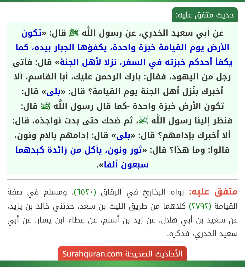 عن أبي سعيد الخدري، عن رسول اللَّه ﷺ قال: «تكون الأرض يوم القيامة خبزة واحدة، يكفؤها الجبار بيده، كما يكفأ أحدكم خبزته في السفر، نزلا لأهل الجنة» قال: فأتى رجل من اليهود، فقال: بارك الرحمن عليك، أبا القاسم، ألا أخبرك بنُزل أهل الجنة يوم القيامة؟ قال: «بلى» قال: تكون الأرض خبزة واحدة -كما قال رسول اللَّه ﷺ قال: فنظر إلينا رسول اللَّه ﷺ، ثم ضحك حتى بدت نواجذه، قال: ألا أخبرك بإدامهم؟ قال: «بلى» قال: إدامهم بالام ونون، قالوا: وما هذا؟ قال: «ثور ونون، يأكل من زائدة كبدهما سبعون ألفا».