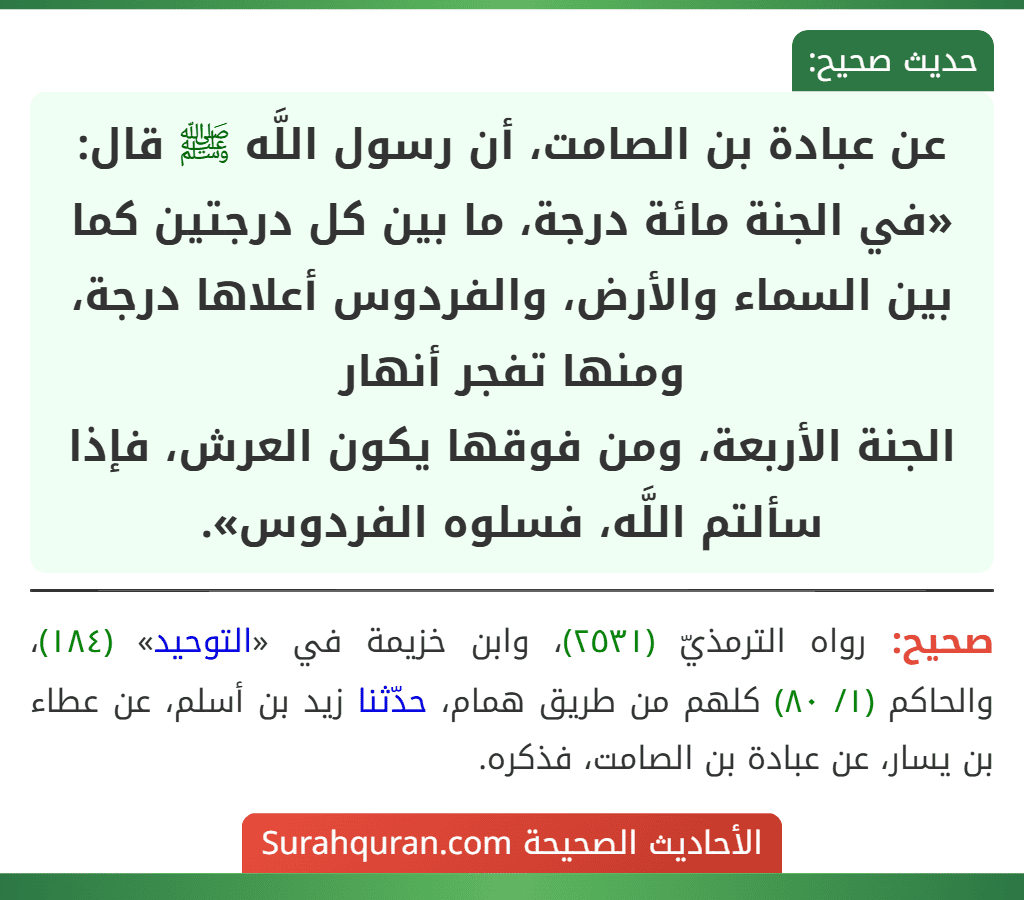 عن عبادة بن الصامت، أن رسول اللَّه ﷺ قال: «في الجنة مائة درجة، ما بين كل درجتين كما بين السماء والأرض، والفردوس أعلاها درجة، ومنها تفجر أنهار
الجنة الأربعة، ومن فوقها يكون العرش، فإذا سألتم اللَّه، فسلوه الفردوس».