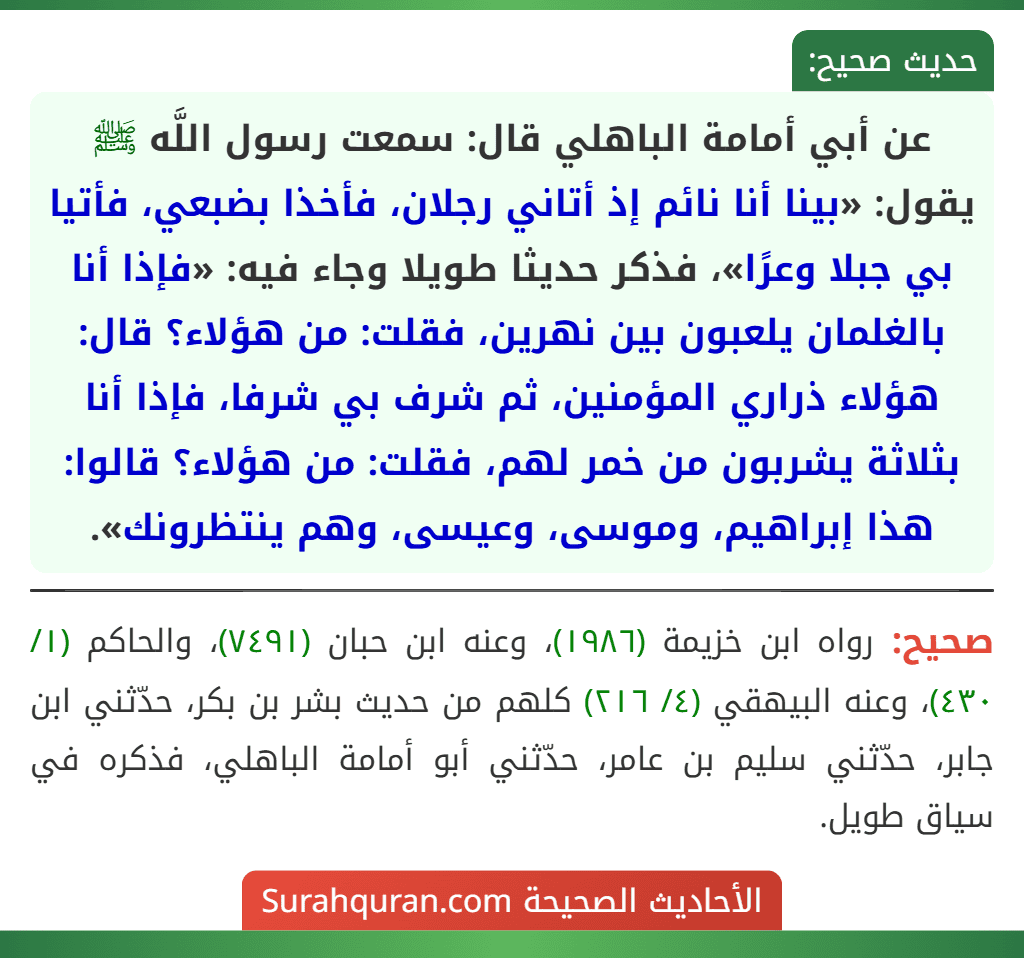 عن أبي أمامة الباهلي قال: سمعت رسول اللَّه ﷺ يقول: «بينا أنا نائم إذ أتاني رجلان، فأخذا بضبعي، فأتيا بي جبلا وعرًا»، فذكر حديثا طويلا وجاء فيه: «فإذا أنا بالغلمان يلعبون بين نهرين، فقلت: من هؤلاء؟ قال: هؤلاء ذراري المؤمنين، ثم شرف بي شرفا، فإذا أنا بثلاثة يشربون من خمر لهم، فقلت: من هؤلاء؟ قالوا: هذا إبراهيم، وموسى، وعيسى، وهم ينتظرونك».