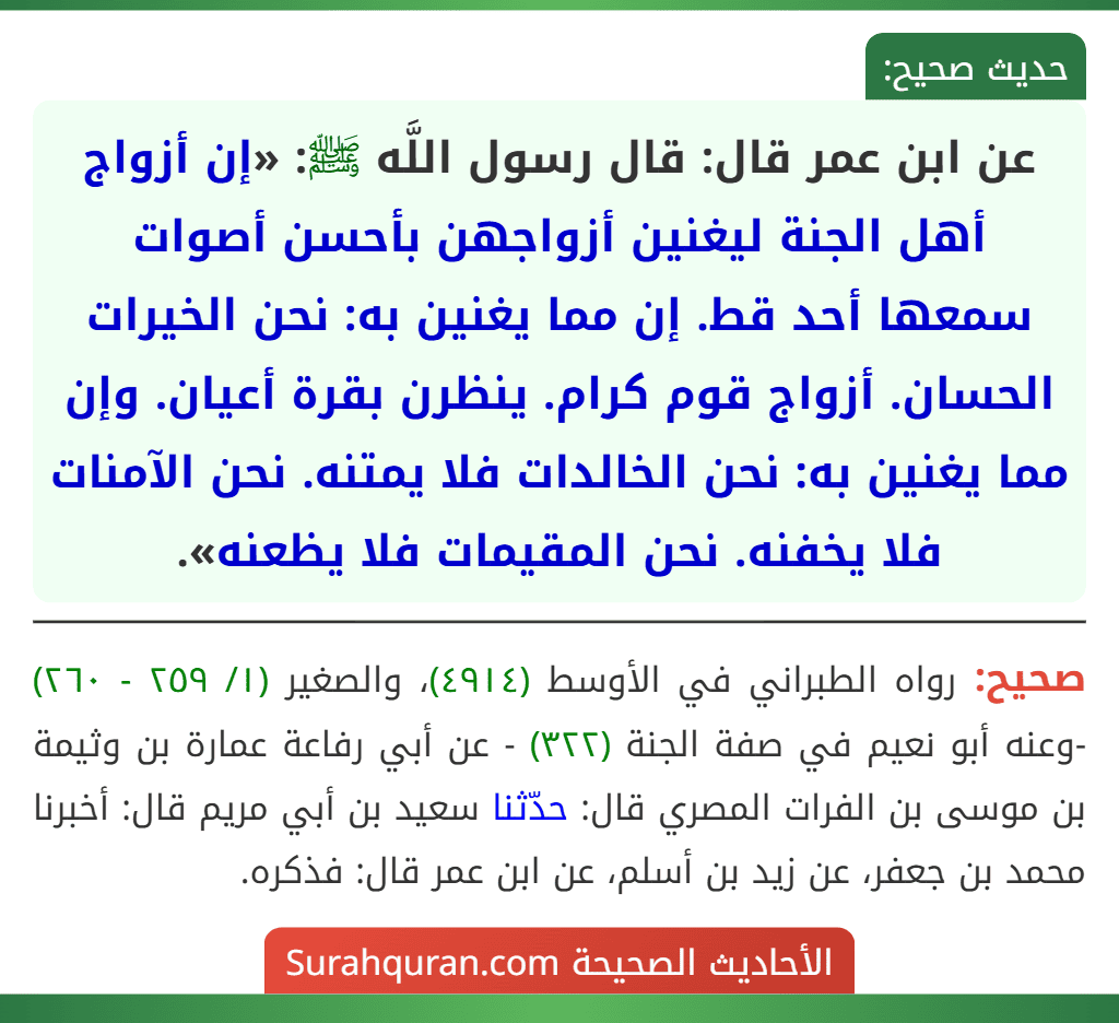 عن ابن عمر قال: قال رسول اللَّه ﷺ: «إن أزواج أهل الجنة ليغنين أزواجهن بأحسن أصوات سمعها أحد قط. إن مما يغنين به: نحن الخيرات الحسان. أزواج قوم كرام. ينظرن بقرة أعيان. وإن مما يغنين به: نحن الخالدات فلا يمتنه. نحن الآمنات فلا يخفنه. نحن المقيمات فلا يظعنه».