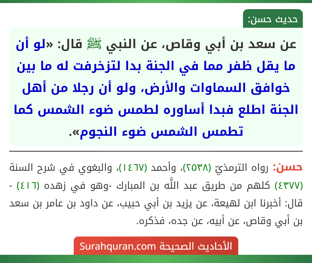 عن سعد بن أبي وقاص، عن النبي ﷺ قال: «لو أن ما يقل ظفر مما في الجنة بدا لتزخرفت له ما بين خوافق السماوات والأرض، ولو أن رجلا من أهل الجنة اطلع فبدا أساوره لطمس ضوء الشمس كما تطمس الشمس ضوء النجوم». عن سعد بن أبي وقاص، عن النبي ﷺ قال: «لو أن ما يقل ظفر مما في الجنة بدا لتزخرفت له ما بين خوافق السماوات والأرض، ولو أن رجلا من أهل الجنة اطلع فبدا أساوره لطمس ضوء الشمس كما تطمس الشمس ضوء النجوم».