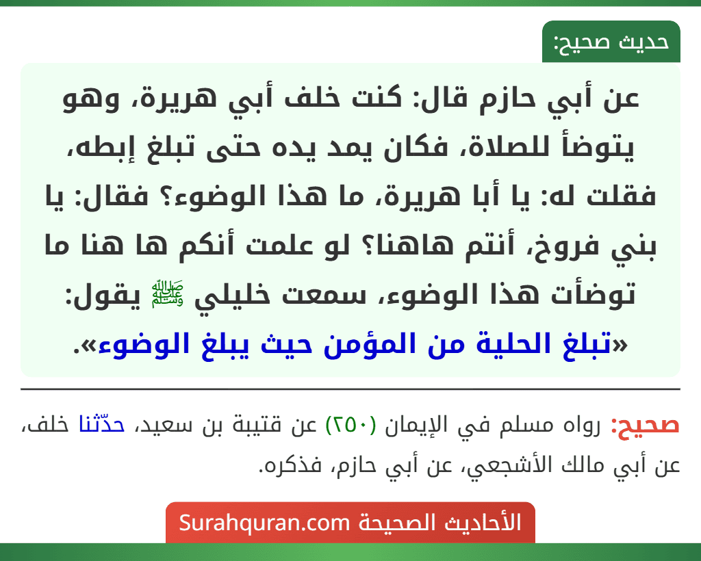 عن أبي حازم قال: كنت خلف أبي هريرة، وهو يتوضأ للصلاة، فكان يمد يده حتى تبلغ إبطه، فقلت له: يا أبا هريرة، ما هذا الوضوء؟ فقال: يا بني فروخ، أنتم هاهنا؟ لو علمت أنكم ها هنا ما توضأت هذا الوضوء، سمعت خليلي ﷺ يقول: «تبلغ الحلية من المؤمن حيث يبلغ الوضوء». عن أبي حازم قال: كنت خلف أبي هريرة، وهو يتوضأ للصلاة، فكان يمد يده حتى تبلغ إبطه، فقلت له: يا أبا هريرة، ما هذا الوضوء؟ فقال: يا بني فروخ، أنتم هاهنا؟ لو علمت أنكم ها هنا ما توضأت هذا الوضوء، سمعت خليلي ﷺ يقول: «تبلغ الحلية من المؤمن حيث يبلغ الوضوء».
