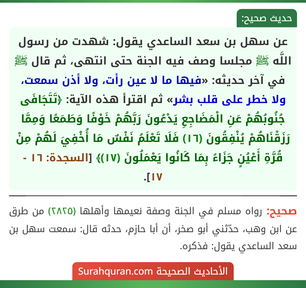 عن سهل بن سعد الساعدي يقول: شهدت من رسول اللَّه ﷺ مجلسا وصف فيه الجنة حتى انتهى، ثم قال ﷺ في آخر حديثه: «فيها ما لا عين رأت، ولا أذن سمعت، ولا خطر على قلب بشر» ثم اقترأ هذه الآية: ﴿تَتَجَافَى جُنُوبُهُمْ عَنِ الْمَضَاجِعِ يَدْعُونَ رَبَّهُمْ خَوْفًا وَطَمَعًا وَمِمَّا رَزَقْنَاهُمْ يُنْفِقُونَ (١٦) فَلَا تَعْلَمُ نَفْسٌ مَا أُخْفِيَ لَهُمْ مِنْ قُرَّةِ أَعْيُنٍ جَزَاءً بِمَا كَانُوا يَعْمَلُونَ (١٧)﴾ [السجدة: ١٦ - ١٧].