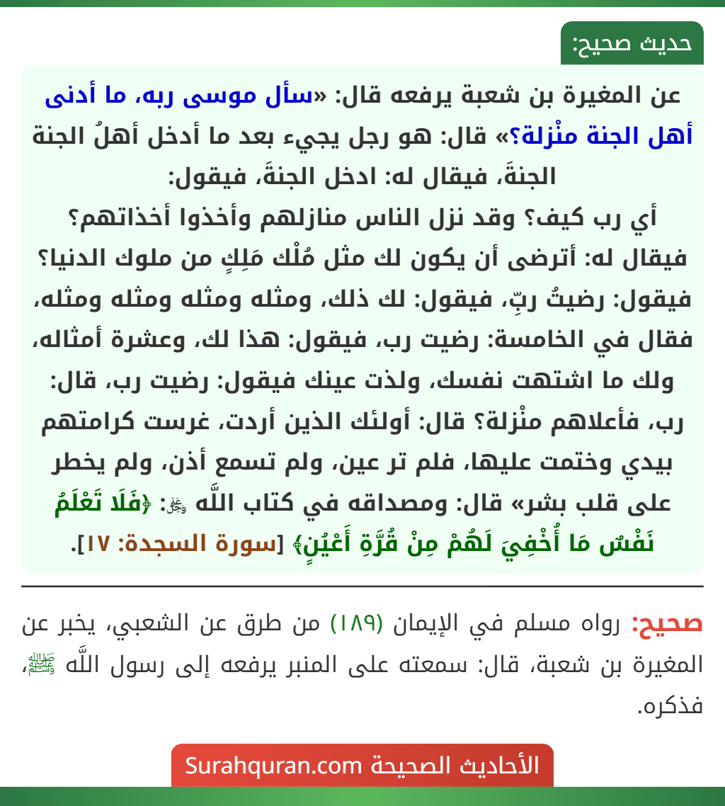 عن المغيرة بن شعبة يرفعه قال: «سأل موسى ربه، ما أدنى أهل الجنة منْزلة؟» قال: هو رجل يجيء بعد ما أدخل أهلُ الجنة الجنةَ، فيقال له: ادخل الجنةَ، فيقول:
أي رب كيف؟ وقد نزل الناس منازلهم وأخذوا أخذاتهم؟ فيقال له: أترضى أن يكون لك مثل مُلْك مَلِكٍ من ملوك الدنيا؟ فيقول: رضيتُ ربِّ، فيقول: لك ذلك، ومثله ومثله ومثله ومثله، فقال في الخامسة: رضيت رب، فيقول: هذا لك، وعشرة أمثاله، ولك ما اشتهت نفسك، ولذت عينك فيقول: رضيت رب، قال: رب، فأعلاهم منْزلة؟ قال: أولئك الذين أردت، غرست كرامتهم بيدي وختمت عليها، فلم تر عين، ولم تسمع أذن، ولم يخطر على قلب بشر» قال: ومصداقه في كتاب اللَّه ﷿: ﴿فَلَا تَعْلَمُ نَفْسٌ مَا أُخْفِيَ لَهُمْ مِنْ قُرَّةِ أَعْيُنٍ﴾ [سورة السجدة: ١٧].