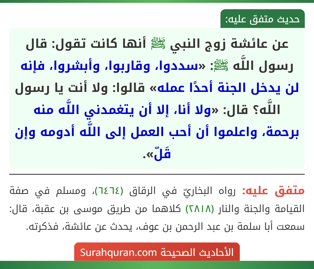 عن عائشة زوج النبي ﷺ أنها كانت تقول: قال رسول اللَّه ﷺ: «سددوا، وقاربوا، وأبشروا، فإنه لن يدخل الجنة أحدًا عمله» قالوا: ولا أنت يا رسول اللَّه؟ قال: «ولا أنا، إلا أن يتغمدني اللَّه منه برحمة، واعلموا أن أحب العمل إلى اللَّه أدومه وإن قَلّ».