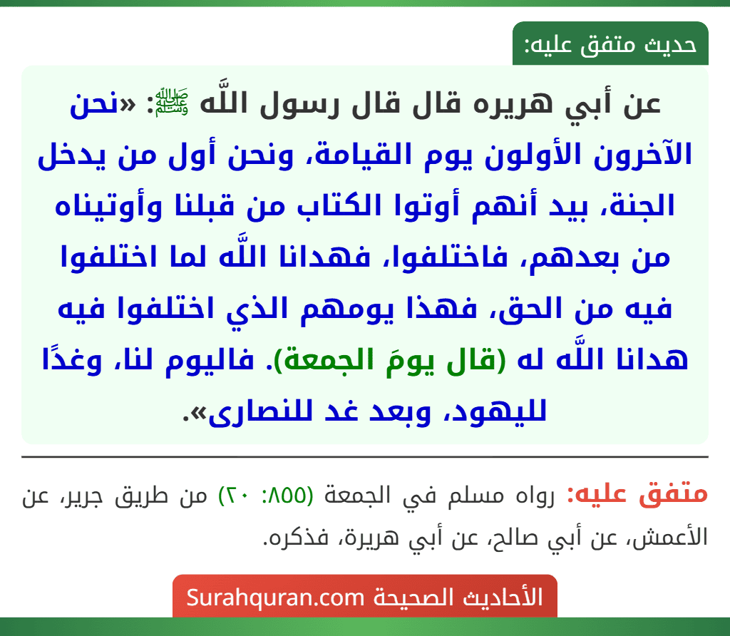 عن أبي هريره قال قال رسول اللَّه ﷺ: «نحن الآخرون الأولون يوم القيامة، ونحن أول من يدخل الجنة، بيد أنهم أوتوا الكتاب من قبلنا وأوتيناه من بعدهم، فاختلفوا، فهدانا اللَّه لما اختلفوا فيه من الحق، فهذا يومهم الذي اختلفوا فيه هدانا اللَّه له (قال يومَ الجمعة). فاليوم لنا، وغدًا لليهود، وبعد غد للنصارى». عن أبي هريره قال قال رسول اللَّه ﷺ: «نحن الآخرون الأولون يوم القيامة، ونحن أول من يدخل الجنة، بيد أنهم أوتوا الكتاب من قبلنا وأوتيناه من بعدهم، فاختلفوا، فهدانا اللَّه لما اختلفوا فيه من الحق، فهذا يومهم الذي اختلفوا فيه هدانا اللَّه له (قال يومَ الجمعة). فاليوم لنا، وغدًا لليهود، وبعد غد للنصارى».