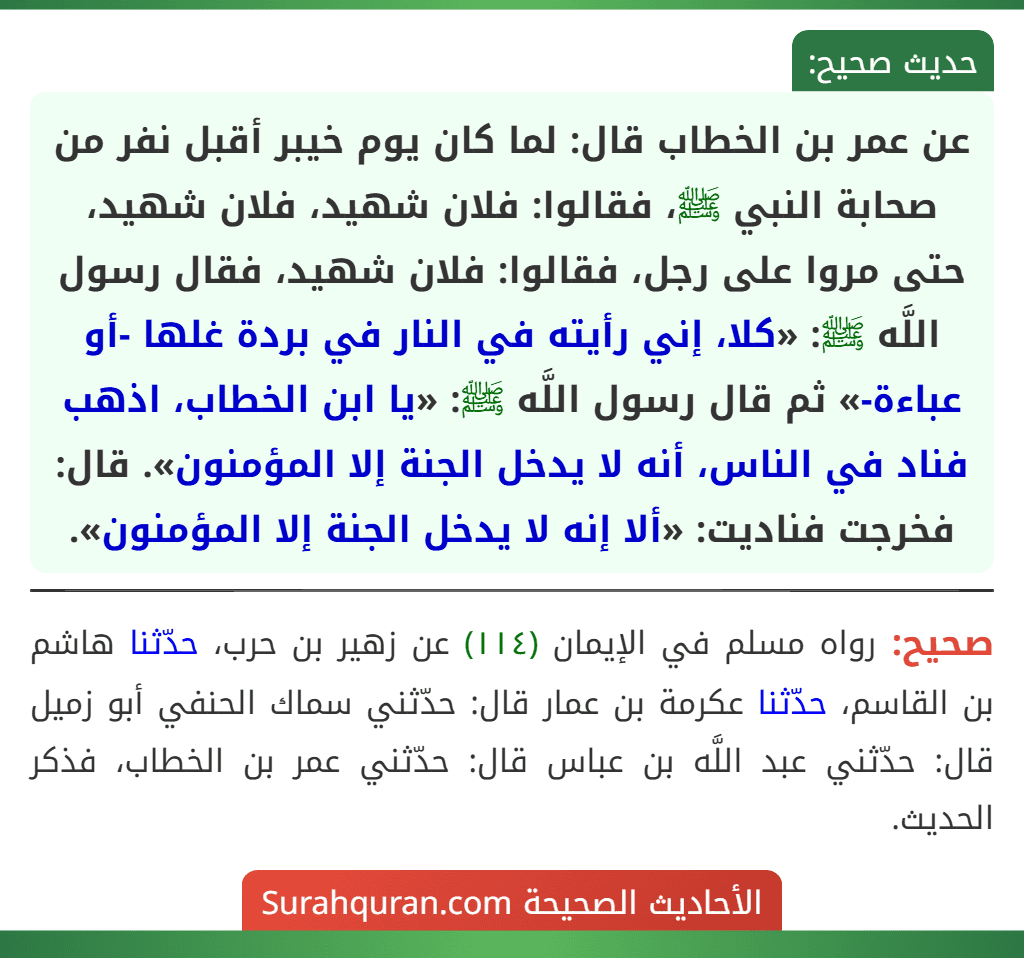 عن عمر بن الخطاب قال: لما كان يوم خيبر أقبل نفر من صحابة النبي ﷺ، فقالوا: فلان شهيد، فلان شهيد، حتى مروا على رجل، فقالوا: فلان شهيد، فقال رسول اللَّه ﷺ: «كلا، إني رأيته في النار في بردة غلها -أو عباءة-» ثم قال رسول اللَّه ﷺ: «يا ابن الخطاب، اذهب فناد في الناس، أنه لا يدخل الجنة إلا المؤمنون». قال: فخرجت فناديت: «ألا إنه لا يدخل الجنة إلا المؤمنون». عن عمر بن الخطاب قال: لما كان يوم خيبر أقبل نفر من صحابة النبي ﷺ، فقالوا: فلان شهيد، فلان شهيد، حتى مروا على رجل، فقالوا: فلان شهيد، فقال رسول اللَّه ﷺ: «كلا، إني رأيته في النار في بردة غلها -أو عباءة-» ثم قال رسول اللَّه ﷺ: «يا ابن الخطاب، اذهب فناد في الناس، أنه لا يدخل الجنة إلا المؤمنون». قال: فخرجت فناديت: «ألا إنه لا يدخل الجنة إلا المؤمنون».