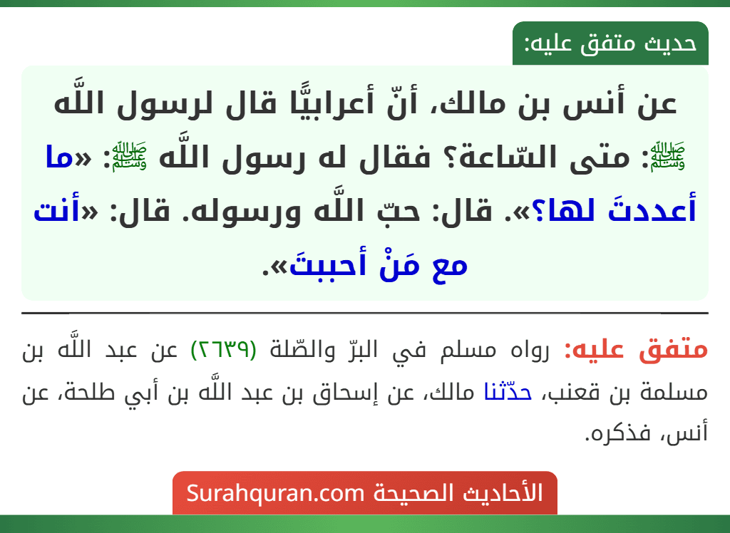 عن أنس بن مالك، أنّ أعرابيًّا قال لرسول اللَّه ﷺ: متى السّاعة؟ فقال له رسول اللَّه ﷺ: «ما أعددتَ لها؟». قال: حبّ اللَّه ورسوله. قال: «أنت مع مَنْ أحببتَ».