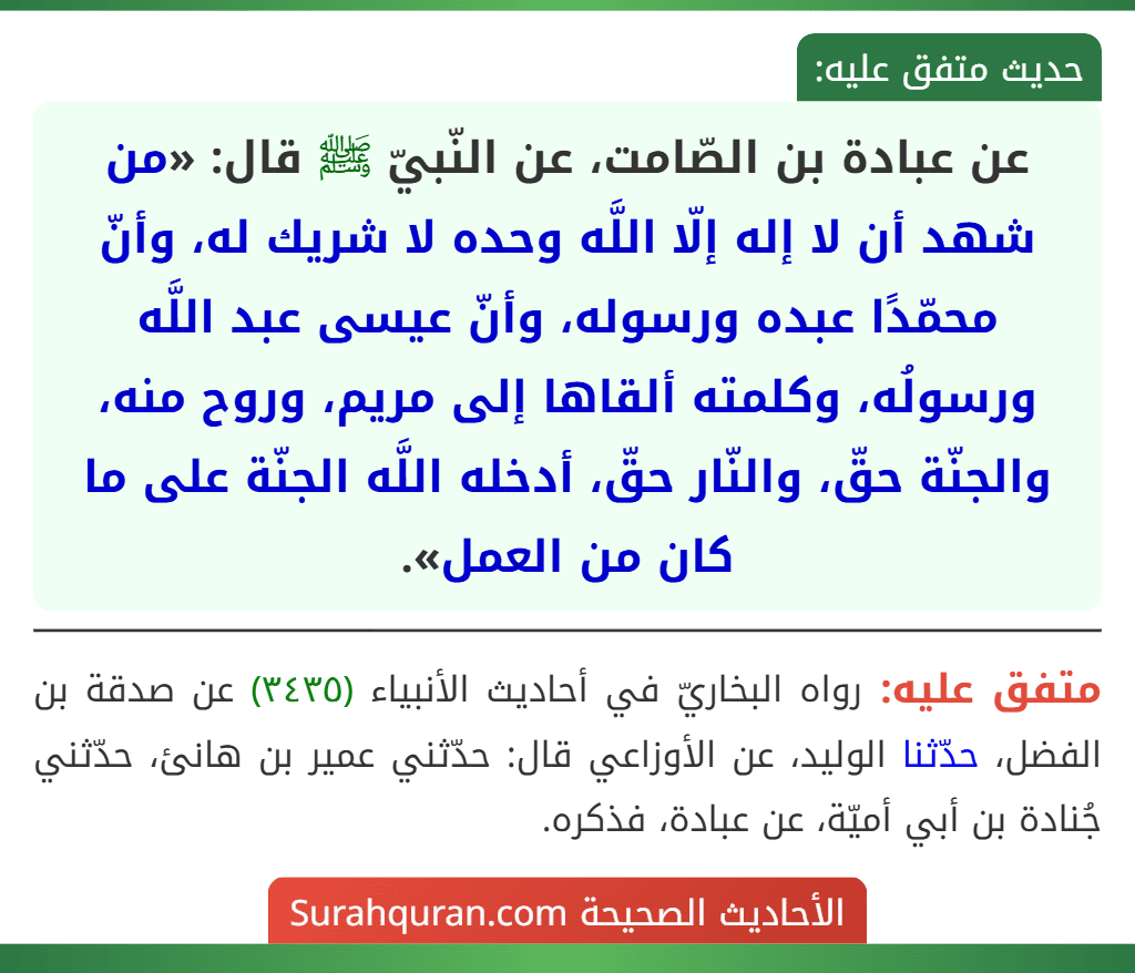 عن عبادة بن الصّامت، عن النّبيّ ﷺ قال: «من شهد أن لا إله إلّا اللَّه وحده لا شريك له، وأنّ محمّدًا عبده ورسوله، وأنّ عيسى عبد اللَّه ورسولُه، وكلمته ألقاها إلى مريم، وروح منه، والجنّة حقّ، والنّار حقّ، أدخله اللَّه الجنّة على ما كان من العمل». عن عبادة بن الصّامت، عن النّبيّ ﷺ قال: «من شهد أن لا إله إلّا اللَّه وحده لا شريك له، وأنّ محمّدًا عبده ورسوله، وأنّ عيسى عبد اللَّه ورسولُه، وكلمته ألقاها إلى مريم، وروح منه، والجنّة حقّ، والنّار حقّ، أدخله اللَّه الجنّة على ما كان من العمل».
