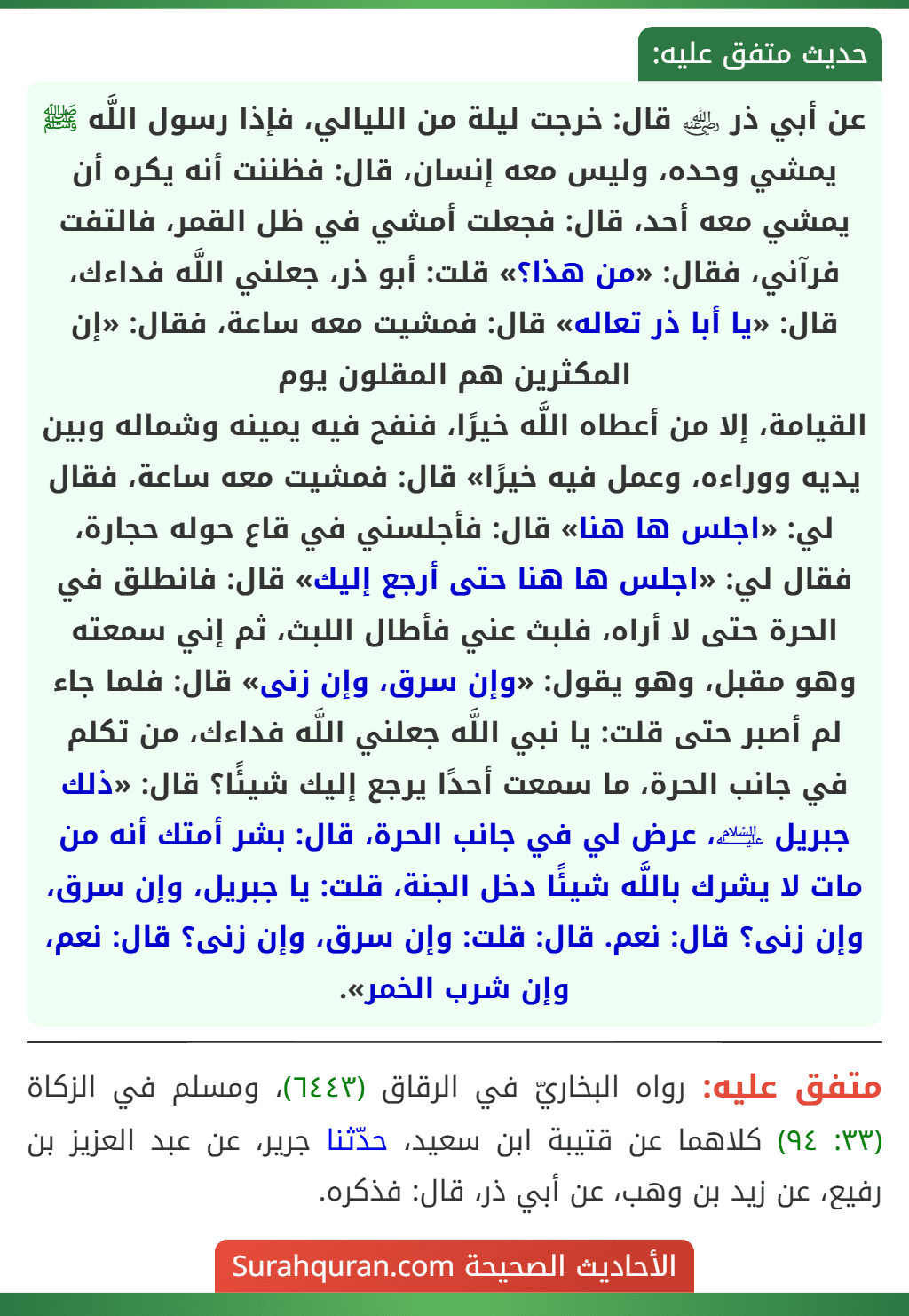 عن أبي ذر ﵁ قال: خرجت ليلة من الليالي، فإذا رسول اللَّه ﷺ يمشي وحده، وليس معه إنسان، قال: فظننت أنه يكره أن يمشي معه أحد، قال: فجعلت أمشي في ظل القمر، فالتفت فرآني، فقال: «من هذا؟» قلت: أبو ذر، جعلني اللَّه فداءك، قال: «يا أبا ذر تعاله» قال: فمشيت معه ساعة، فقال: «إن المكثرين هم المقلون يوم
القيامة، إلا من أعطاه اللَّه خيرًا، فنفح فيه يمينه وشماله وبين يديه ووراءه، وعمل فيه خيرًا» قال: فمشيت معه ساعة، فقال لي: «اجلس ها هنا» قال: فأجلسني في قاع حوله حجارة، فقال لي: «اجلس ها هنا حتى أرجع إليك» قال: فانطلق في الحرة حتى لا أراه، فلبث عني فأطال اللبث، ثم إني سمعته وهو مقبل، وهو يقول: «وإن سرق، وإن زنى» قال: فلما جاء لم أصبر حتى قلت: يا نبي اللَّه جعلني اللَّه فداءك، من تكلم في جانب الحرة، ما سمعت أحدًا يرجع إليك شيئًا؟ قال: «ذلك جبريل ﵇، عرض لي في جانب الحرة، قال: بشر أمتك أنه من مات لا يشرك باللَّه شيئًا دخل الجنة، قلت: يا جبريل، وإن سرق، وإن زنى؟ قال: نعم. قال: قلت: وإن سرق، وإن زنى؟ قال: نعم، وإن شرب الخمر».