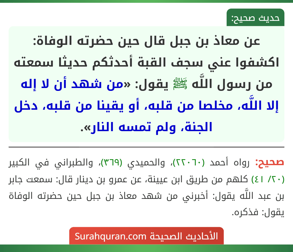 عن معاذ بن جبل قال حين حضرته الوفاة: اكشفوا عني سجف القبة أحدثكم حديثا سمعته من رسول اللَّه ﷺ يقول: «من شهد أن لا إله إلا اللَّه، مخلصا من قلبه، أو يقينا من قلبه، دخل الجنة، ولم تمسه النار».