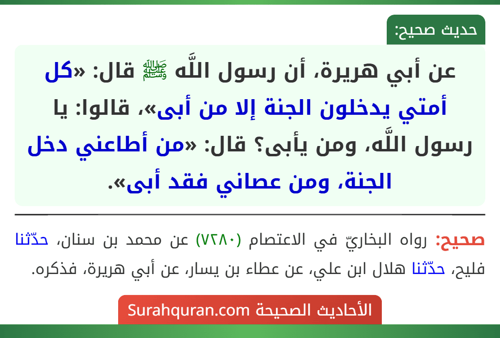 عن أبي هريرة، أن رسول اللَّه ﷺ قال: «كل أمتي يدخلون الجنة إلا من أبى»، قالوا: يا رسول اللَّه، ومن يأبى؟ قال: «من أطاعني دخل الجنة، ومن عصاني فقد أبى». عن أبي هريرة، أن رسول اللَّه ﷺ قال: «كل أمتي يدخلون الجنة إلا من أبى»، قالوا: يا رسول اللَّه، ومن يأبى؟ قال: «من أطاعني دخل الجنة، ومن عصاني فقد أبى».