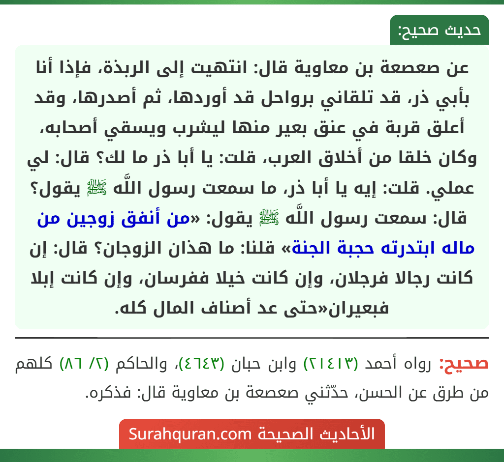 عن صعصعة بن معاوية قال: انتهيت إلى الربذة، فإذا أنا بأبي ذر، قد تلقاني برواحل قد أوردها، ثم أصدرها، وقد أعلق قربة في عنق بعير منها ليشرب ويسقي أصحابه، وكان خلقا من أخلاق العرب، قلت: يا أبا ذر ما لك؟ قال: لي عملي. قلت: إيه يا أبا ذر، ما سمعت رسول اللَّه ﷺ يقول؟ قال: سمعت رسول اللَّه ﷺ يقول: «من أنفق زوجين من ماله ابتدرته حجبة الجنة» قلنا: ما هذان الزوجان؟ قال: إن كانت رجالا فرجلان، وإن كانت خيلا ففرسان، وإن كانت إبلا فبعيران«حتى عد أصناف المال كله. عن صعصعة بن معاوية قال: انتهيت إلى الربذة، فإذا أنا بأبي ذر، قد تلقاني برواحل قد أوردها، ثم أصدرها، وقد أعلق قربة في عنق بعير منها ليشرب ويسقي أصحابه، وكان خلقا من أخلاق العرب، قلت: يا أبا ذر ما لك؟ قال: لي عملي. قلت: إيه يا أبا ذر، ما سمعت رسول اللَّه ﷺ يقول؟ قال: سمعت رسول اللَّه ﷺ يقول: «من أنفق زوجين من ماله ابتدرته حجبة الجنة» قلنا: ما هذان الزوجان؟ قال: إن كانت رجالا فرجلان، وإن كانت خيلا ففرسان، وإن كانت إبلا فبعيران«حتى عد أصناف المال كله.