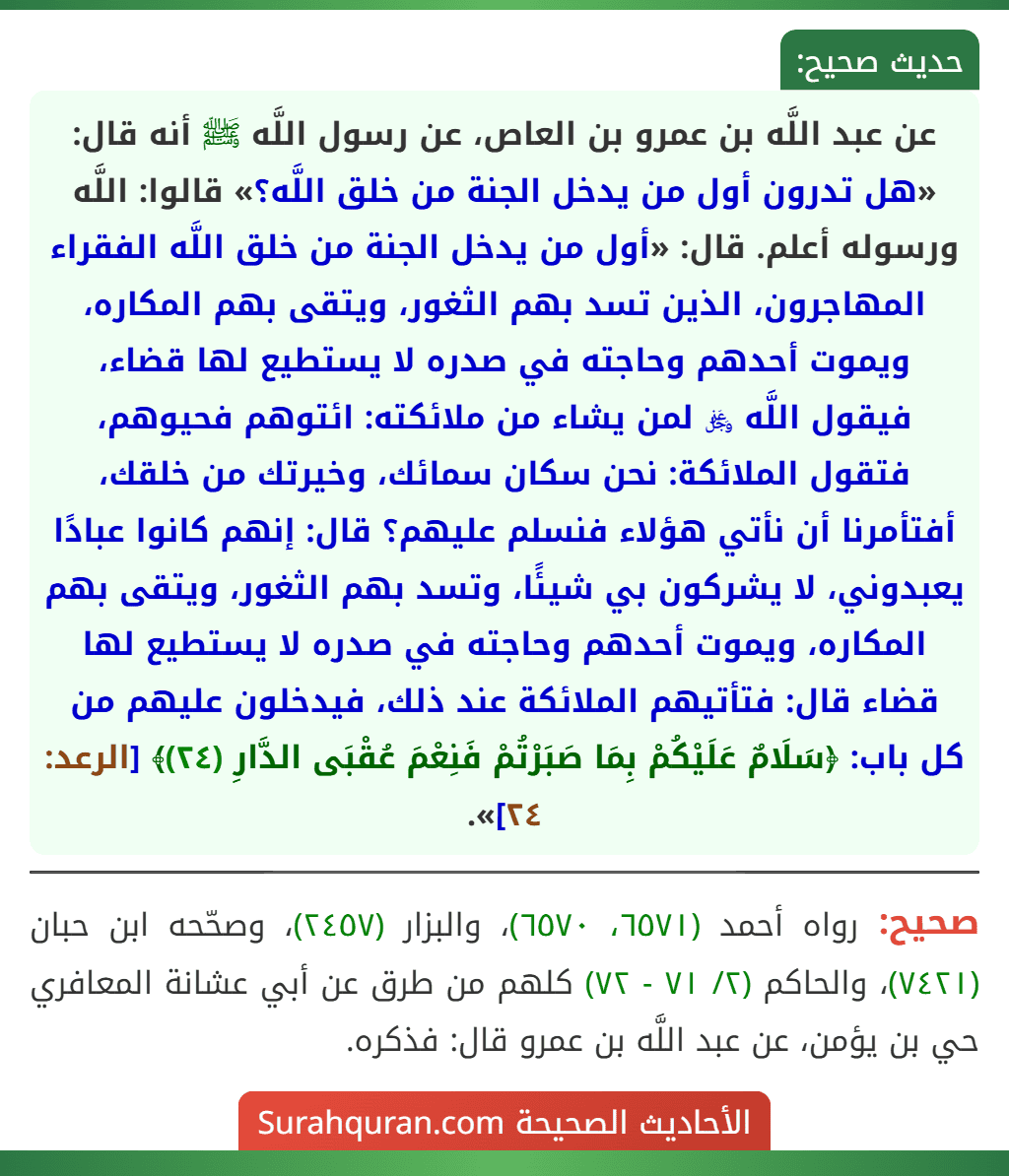 عن عبد اللَّه بن عمرو بن العاص، عن رسول اللَّه ﷺ أنه قال: «هل تدرون أول من يدخل الجنة من خلق اللَّه؟» قالوا: اللَّه ورسوله أعلم. قال: «أول من يدخل الجنة من خلق اللَّه الفقراء المهاجرون، الذين تسد بهم الثغور، ويتقى بهم المكاره، ويموت أحدهم وحاجته في صدره لا يستطيع لها قضاء، فيقول اللَّه ﷿ لمن يشاء من ملائكته: ائتوهم فحيوهم، فتقول الملائكة: نحن سكان سمائك، وخيرتك من خلقك، أفتأمرنا أن نأتي هؤلاء فنسلم عليهم؟ قال: إنهم كانوا عبادًا يعبدوني، لا يشركون بي شيئًا، وتسد بهم الثغور، ويتقى بهم المكاره، ويموت أحدهم وحاجته في صدره لا يستطيع لها قضاء قال: فتأتيهم الملائكة عند ذلك، فيدخلون عليهم من كل باب: ﴿سَلَامٌ عَلَيْكُمْ بِمَا صَبَرْتُمْ فَنِعْمَ عُقْبَى الدَّارِ (٢٤)﴾ [الرعد: ٢٤]».