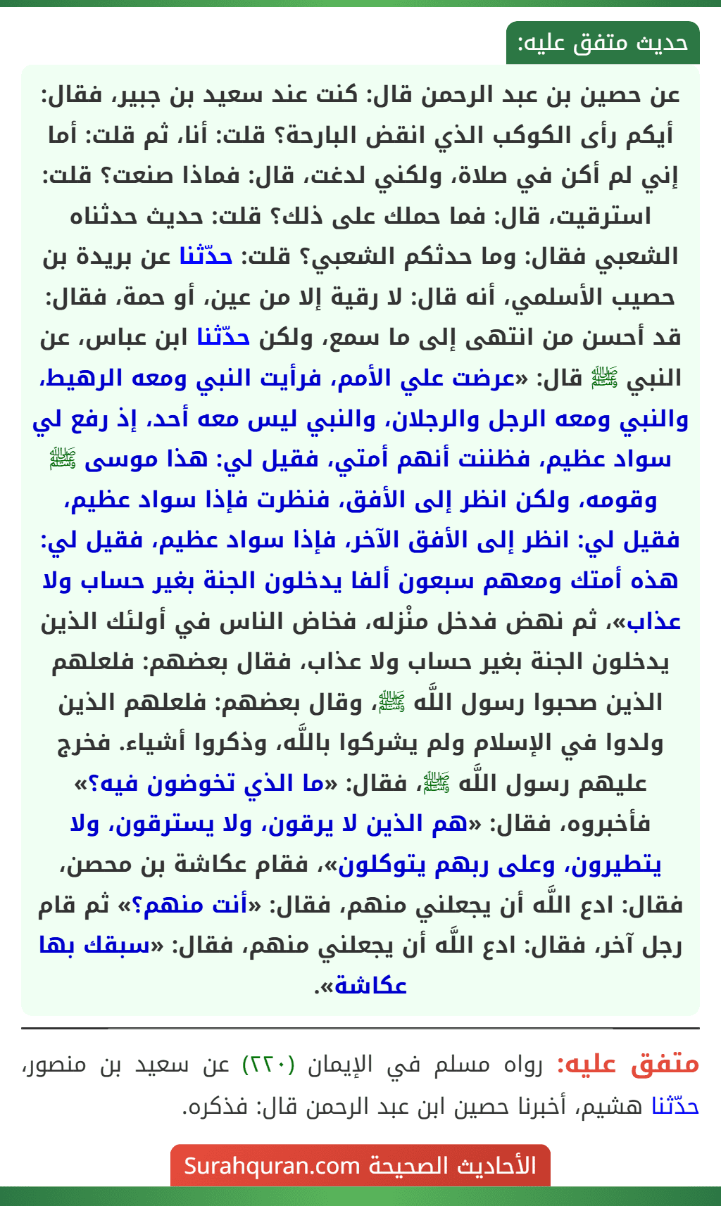 عن حصين بن عبد الرحمن قال: كنت عند سعيد بن جبير، فقال: أيكم رأى الكوكب الذي انقض البارحة؟ قلت: أنا، ثم قلت: أما إني لم أكن في صلاة، ولكني لدغت، قال: فماذا صنعت؟ قلت: استرقيت، قال: فما حملك على ذلك؟ قلت: حديث حدثناه الشعبي فقال: وما حدثكم الشعبي؟ قلت: حدّثنا عن بريدة بن حصيب الأسلمي، أنه قال: لا رقية إلا من عين، أو حمة، فقال: قد أحسن من انتهى إلى ما سمع، ولكن حدّثنا ابن عباس، عن النبي ﷺ قال: «عرضت علي الأمم، فرأيت النبي ومعه الرهيط، والنبي ومعه الرجل والرجلان، والنبي ليس معه أحد، إذ رفع لي سواد عظيم، فظننت أنهم أمتي، فقيل لي: هذا موسى ﷺ وقومه، ولكن انظر إلى الأفق، فنظرت فإذا سواد عظيم، فقيل لي: انظر إلى الأفق الآخر، فإذا سواد عظيم، فقيل لي: هذه أمتك ومعهم سبعون ألفا يدخلون الجنة بغير حساب ولا عذاب»، ثم نهض فدخل منْزله، فخاض الناس في أولئك الذين يدخلون الجنة بغير حساب ولا عذاب، فقال بعضهم: فلعلهم الذين صحبوا رسول اللَّه ﷺ، وقال بعضهم: فلعلهم الذين ولدوا في الإسلام ولم يشركوا باللَّه، وذكروا أشياء. فخرج عليهم رسول اللَّه ﷺ، فقال: «ما الذي تخوضون فيه؟» فأخبروه، فقال: «هم الذين لا يرقون، ولا يسترقون، ولا يتطيرون، وعلى ربهم يتوكلون»، فقام عكاشة بن محصن، فقال: ادع اللَّه أن يجعلني منهم، فقال: «أنت منهم؟» ثم قام رجل آخر، فقال: ادع اللَّه أن يجعلني منهم، فقال: «سبقك بها عكاشة».