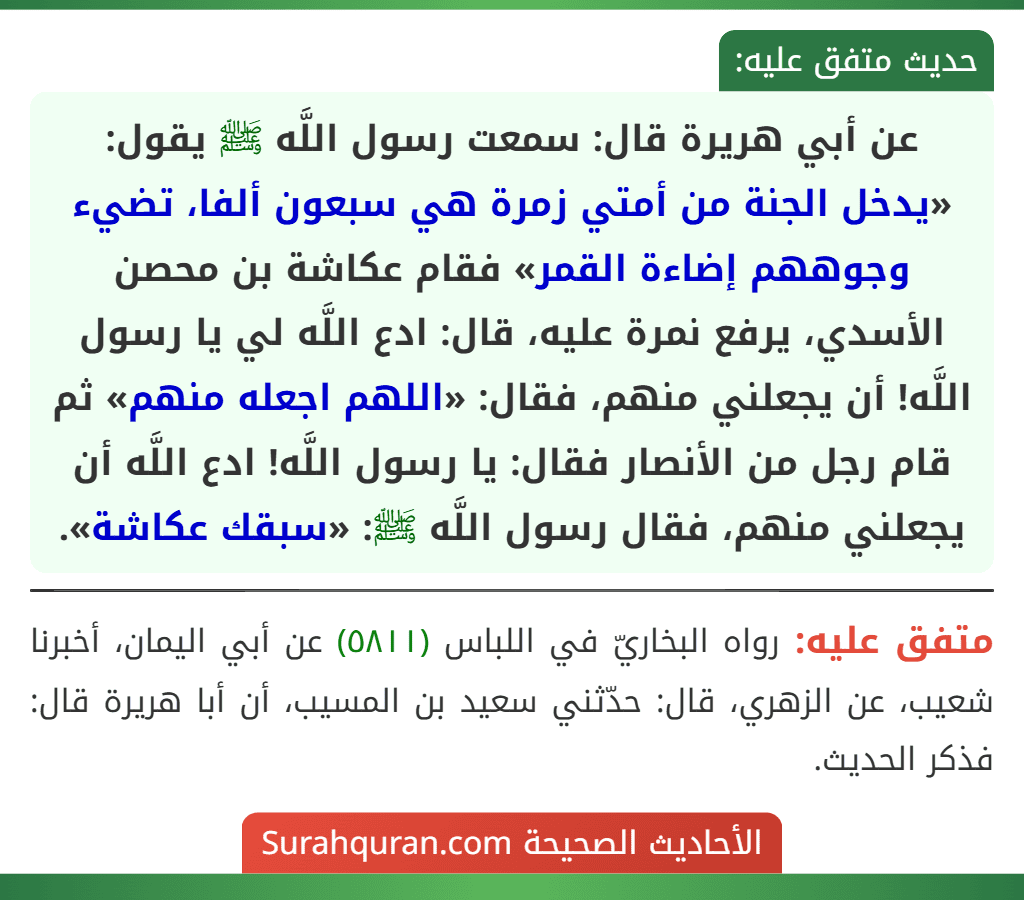 عن أبي هريرة قال: سمعت رسول اللَّه ﷺ يقول: «يدخل الجنة من أمتي زمرة هي سبعون ألفا، تضيء وجوههم إضاءة القمر» فقام عكاشة بن محصن الأسدي، يرفع نمرة عليه، قال: ادع اللَّه لي يا رسول اللَّه! أن يجعلني منهم، فقال: «اللهم اجعله منهم» ثم قام رجل من الأنصار فقال: يا رسول اللَّه! ادع اللَّه أن يجعلني منهم، فقال رسول اللَّه ﷺ: «سبقك عكاشة». عن أبي هريرة قال: سمعت رسول اللَّه ﷺ يقول: «يدخل الجنة من أمتي زمرة هي سبعون ألفا، تضيء وجوههم إضاءة القمر» فقام عكاشة بن محصن الأسدي، يرفع نمرة عليه، قال: ادع اللَّه لي يا رسول اللَّه! أن يجعلني منهم، فقال: «اللهم اجعله منهم» ثم قام رجل من الأنصار فقال: يا رسول اللَّه! ادع اللَّه أن يجعلني منهم، فقال رسول اللَّه ﷺ: «سبقك عكاشة».