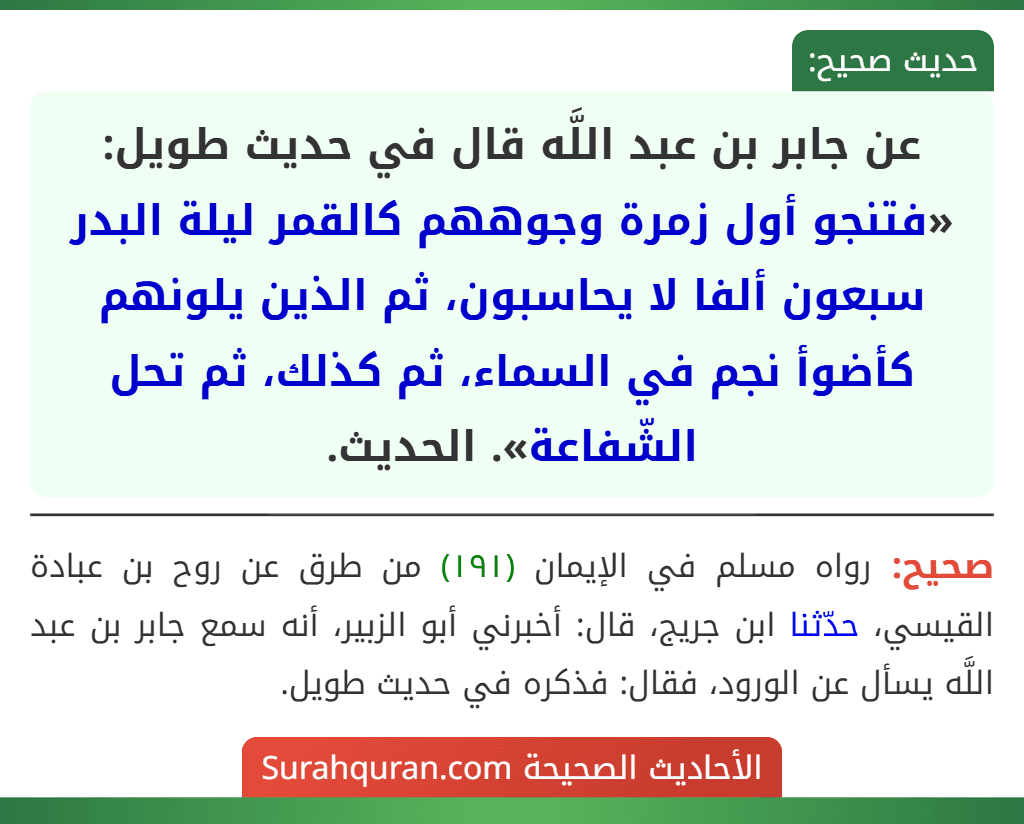 عن جابر بن عبد اللَّه قال في حديث طويل: «فتنجو أول زمرة وجوههم كالقمر ليلة البدر سبعون ألفا لا يحاسبون، ثم الذين يلونهم كأضوأ نجم في السماء، ثم كذلك، ثم تحل الشّفاعة». الحديث. عن جابر بن عبد اللَّه قال في حديث طويل: «فتنجو أول زمرة وجوههم كالقمر ليلة البدر سبعون ألفا لا يحاسبون، ثم الذين يلونهم كأضوأ نجم في السماء، ثم كذلك، ثم تحل الشّفاعة». الحديث.