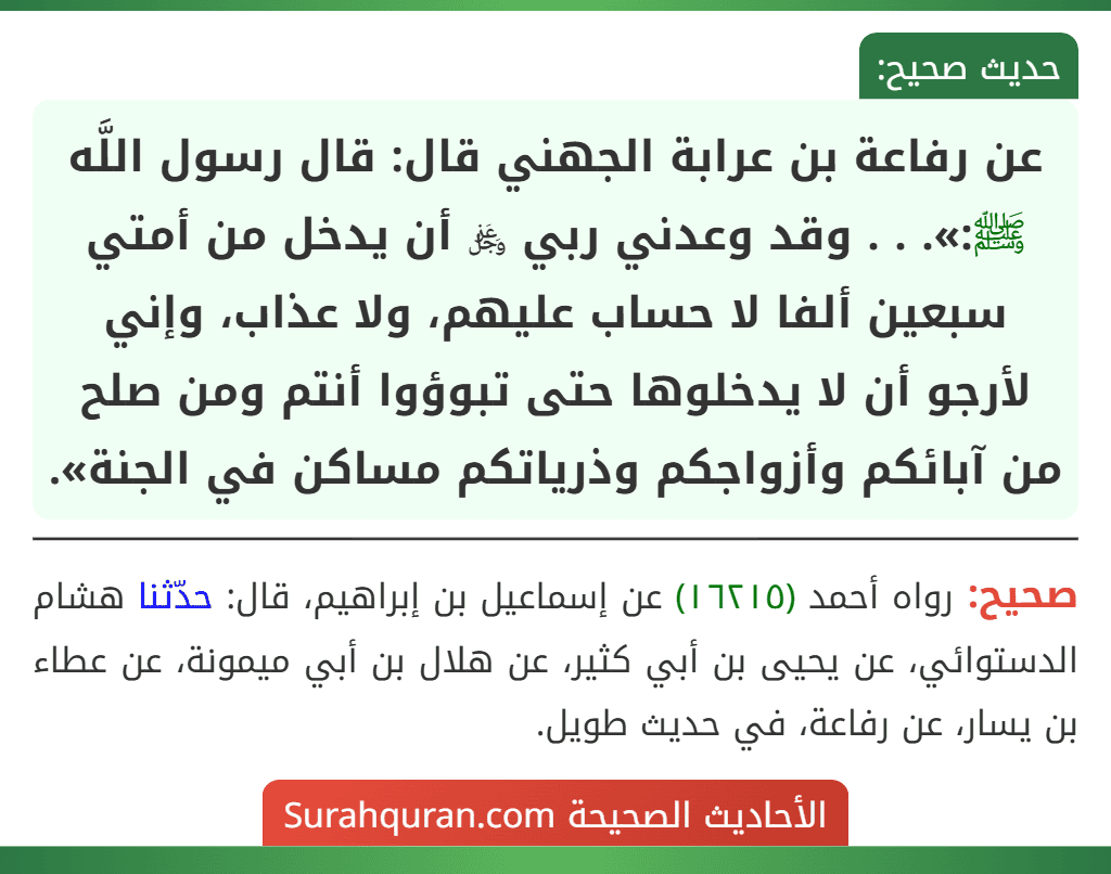 عن رفاعة بن عرابة الجهني قال: قال رسول اللَّه ﷺ:». . . وقد وعدني ربي ﷿ أن يدخل من أمتي سبعين ألفا لا حساب عليهم، ولا عذاب، وإني لأرجو أن لا يدخلوها حتى تبوؤوا أنتم ومن صلح من آبائكم وأزواجكم وذرياتكم مساكن في الجنة».