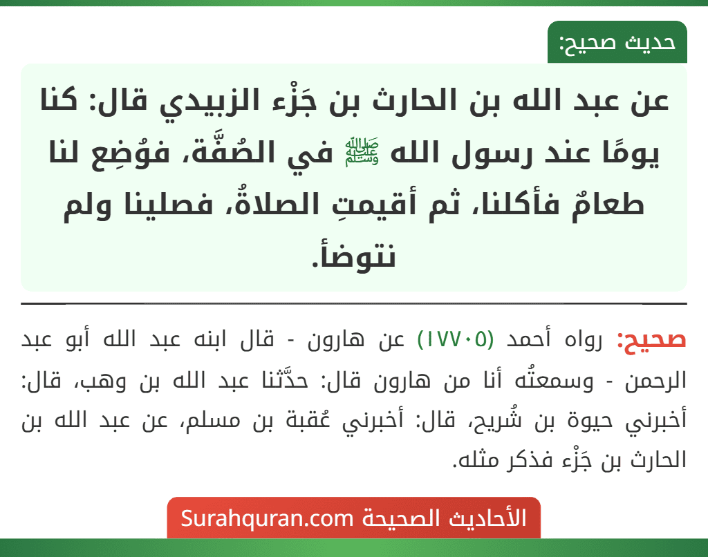 عن عبد الله بن الحارث بن جَزْء الزبيدي قال: كنا يومًا عند رسول الله ﷺ في الصُفَّة، فوُضِع لنا طعامٌ فأكلنا، ثم أقيمتِ الصلاةُ، فصلينا ولم نتوضأ. عن عبد الله بن الحارث بن جَزْء الزبيدي قال: كنا يومًا عند رسول الله ﷺ في الصُفَّة، فوُضِع لنا طعامٌ فأكلنا، ثم أقيمتِ الصلاةُ، فصلينا ولم نتوضأ.
