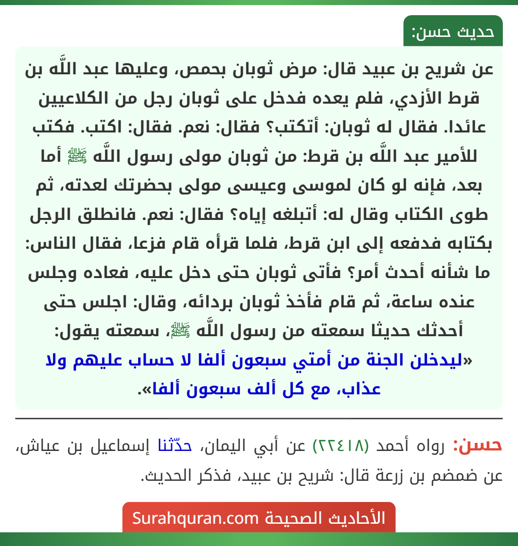 عن شريح بن عبيد قال: مرض ثوبان بحمص، وعليها عبد اللَّه بن قرط الأزدي، فلم يعده فدخل على ثوبان رجل من الكلاعيين عائدا. فقال له ثوبان: أتكتب؟ فقال: نعم. فقال: اكتب. فكتب للأمير عبد اللَّه بن قرط: من ثوبان مولى رسول اللَّه ﷺ أما بعد، فإنه لو كان لموسى وعيسى مولى بحضرتك لعدته، ثم طوى الكتاب وقال له: أتبلغه إياه؟ فقال: نعم. فانطلق الرجل بكتابه فدفعه إلى ابن قرط، فلما قرأه قام فزعا، فقال الناس: ما شأنه أحدث أمر؟ فأتى ثوبان حتى دخل عليه، فعاده وجلس عنده ساعة، ثم قام فأخذ ثوبان بردائه، وقال: اجلس حتى أحدثك حديثا سمعته من رسول اللَّه ﷺ، سمعته يقول: «ليدخلن الجنة من أمتي سبعون ألفا لا حساب عليهم ولا عذاب، مع كل ألف سبعون ألفا».